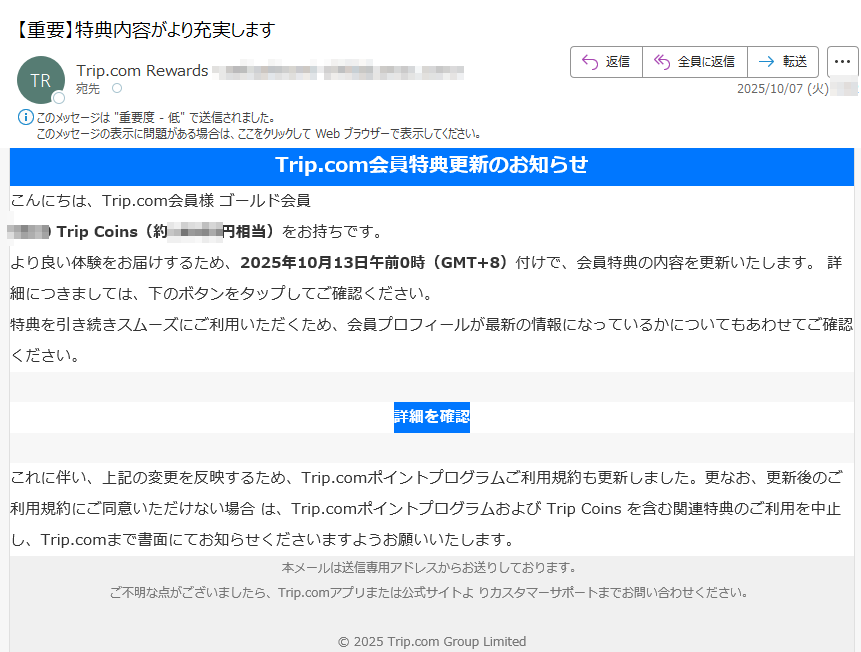 Trip.com会員特典更新のお知らせこんにちは、Trip.com会員様 ゴールド会員Trip Coins(約円相当)をお持ちです。より良い体験をお届けするため、2025年10月13日午前0時(GMT+8)付けで、会員特典の内容を更新いたします。 詳細につきましては、下のボタンをタップしてご確認ください。特典を引き続きスムーズにご利用いただくため、会員プロフィールが最新の情報になっているかについてもあわせてご確認ください。詳細を確認 これに伴い、上記の変更を反映するため、Trip.comポイントプログラムご利用規約も更新しました。更なお、更新後のご利用規約にご同意いただけない場合 は、Trip.comポイントプログラムおよび Trip Coins を含む関連特典のご利用を中止し、Trip.comまで書面にてお知らせくださいますようお願いいたします。本メールは送信専用アドレスからお送りしております。ご不明な点がございましたら、Trip.comアプリまたは公式サイトよ りカスタマーサポートまでお問い合わせください。© 2025 Trip.com Group Limited