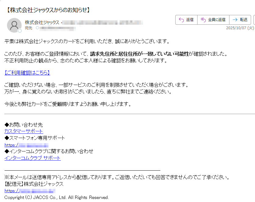 平素は株式会社ジャックスのカードをご利用いただき、誠にありがとうございます。このたび、お客様のご登録情報において、請求先住所と居住住所が一致していない可能性が確認されました。不正利用防止の観点から、念のためご本人様による確認をお願いしております。 【ご利用確認はこちら】ご確認いただけない場合、一部サービスのご利用を制限させていただく場合がございます。万が一、身に覚えのないお取引がございましたら、直ちに弊社までご連絡ください。 今後とも弊社カードをご愛顧賜りますようお願い申し上げます。 ◆お問い合わせ先カスタマーサポート◆スマートフォン専用サポートhttps://◆インターコムクラブに関するお問い合わせインターコムクラブ サポート ※本メールは送信専用アドレスから配信しております。ご返信いただいても回答できませんのでご了承ください。【配信元】株式会社ジャックスhttps:/Copyright (C) JACCS Co., Ltd. All Rights Reserved.