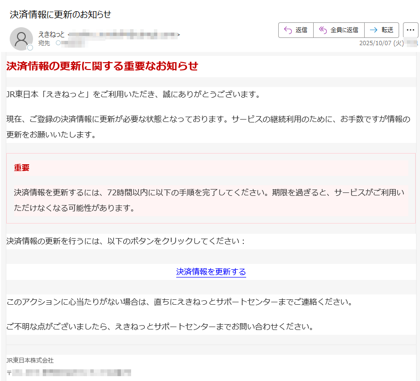 決済情報の更新に関する重要なお知らせJR東日本「えきねっと」をご利用いただき、誠にありがとうございます。現在、ご登録の決済情報に更新が必要な状態となっております。サービスの継続利用のために、お手数ですが情報の更新をお願いいたします。重要決済情報を更新するには、72時間以内に以下の手順を完了してください。期限を過ぎると、サービスがご利用いただけなくなる可能性があります。決済情報の更新を行うには、以下のボタンをクリックしてください:決済情報を更新する このアクションに心当たりがない場合は、直ちにえきねっとサポートセンターまでご連絡ください。ご不明な点がございましたら、えきねっとサポートセンターまでお問い合わせください。JR東日本株式会社〒プライバシーポリシー | 利用規約