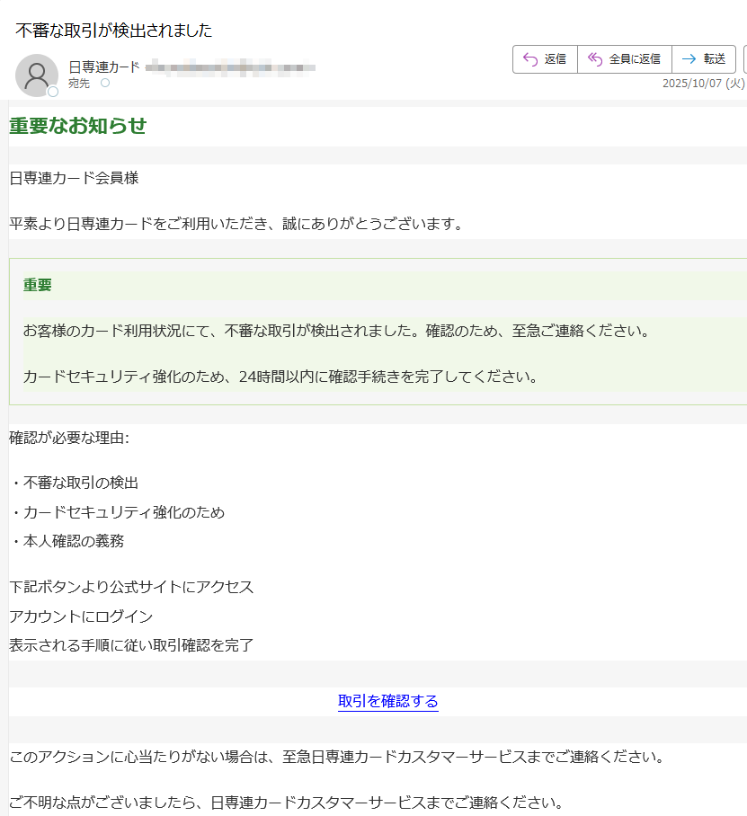 重要なお知らせ日専連カード会員様平素より日専連カードをご利用いただき、誠にありがとうございます。重要お客様のカード利用状況にて、不審な取引が検出されました。確認のため、至急ご連絡ください。カードセキュリティ強化のため、24時間以内に確認手続きを完了してください。確認が必要な理由:・不審な取引の検出・カードセキュリティ強化のため・本人確認の義務下記ボタンより公式サイトにアクセスアカウントにログイン表示される手順に従い取引確認を完了取引を確認する このアクションに心当たりがない場合は、至急日専連カードカスタマーサービスまでご連絡ください。ご不明な点がございましたら、日専連カードカスタマーサービスまでご連絡ください。© 2025 日専連カード株式会社 またはその関連会社。全著作権所有。日専連カード、及び関連ロゴは、日専連カード株式会社の商標です。日専連カード株式会社〒プライバシーポリシー | 利用規約
