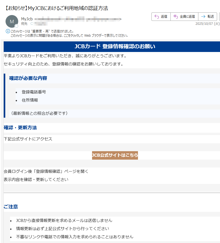 JCBカード 登録情報確認のお願い平素よりJCBカードをご利用いただき、誠にありがとうございます。セキュリティ向上のため、登録情報の確認をお願いしております。確認が必要な内容•登録電話番号 •住所情報 (最新情報との照合が必要です)確認・更新方法下記公式サイトにアクセスJCB公式サイトはこちら 会員ログイン後「登録情報確認」ページを開く表示内容を確認・更新してくださいご注意•JCBから直接情報更新を求めるメールは送信しません •情報更新は必ず上記公式サイトから行ってください •不審なリンクや電話での情報入力を求められることはありません JCBカスタマーサポートご不明な点がございましたら、JCBカスタマーサポートまでお問い合わせください。