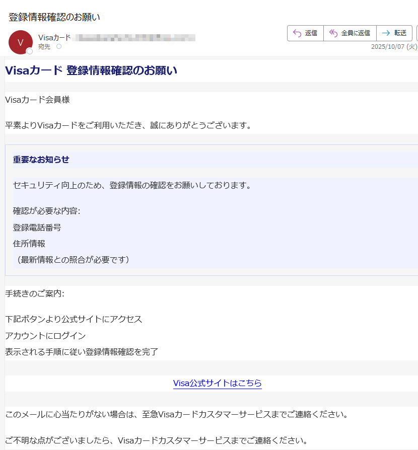Visaカード 登録情報確認のお願いVisaカード会員様平素よりVisaカードをご利用いただき、誠にありがとうございます。重要なお知らせセキュリティ向上のため、登録情報の確認をお願いしております。確認が必要な内容:登録電話番号住所情報(最新情報との照合が必要です)手続きのご案内:下記ボタンより公式サイトにアクセスアカウントにログイン表示される手順に従い登録情報確認を完了Visa公式サイトはこちら このメールに心当たりがない場合は、至急Visaカードカスタマーサービスまでご連絡ください。ご不明な点がございましたら、Visaカードカスタマーサービスまでご連絡ください。© 2025 Visa International Service Association またはその関連会社。全著作権所有。Visa、Visaカード、及び関連ロゴは、Visa International Service Associationの商標です。Visa International Service Association〒プライバシーポリシー | 利用規約