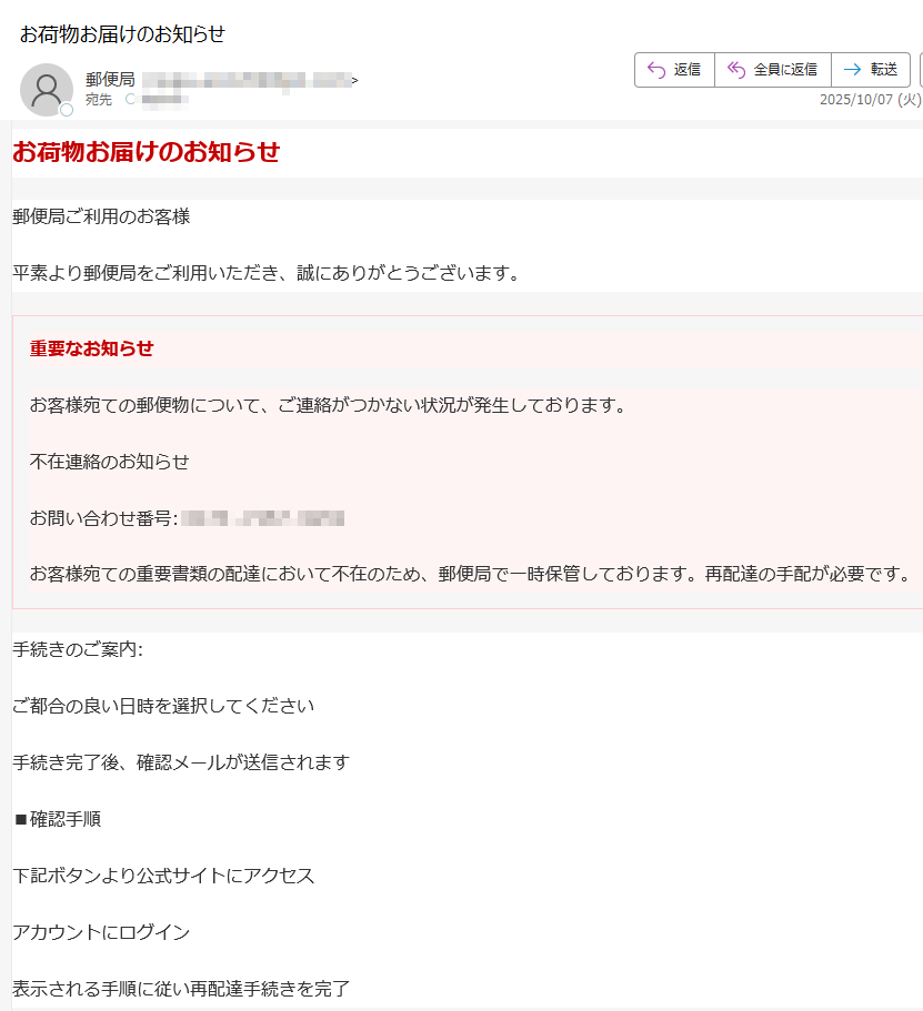 お荷物お届けのお知らせ郵便局ご利用のお客様平素より郵便局をご利用いただき、誠にありがとうございます。重要なお知らせお客様宛ての郵便物について、ご連絡がつかない状況が発生しております。不在連絡のお知らせお問い合わせ番号:お客様宛ての重要書類の配達において不在のため、郵便局で一時保管しております。再配達の手配が必要です。手続きのご案内:ご都合の良い日時を選択してください手続き完了後、確認メールが送信されます■確認手順下記ボタンより公式サイトにアクセスアカウントにログイン表示される手順に従い再配達手続きを完了再配達を手配する ※ 本メールは郵便局ご利用のお客様への重要なお知らせです。心当たりのない場合は、下記のお問い合わせ先までご連絡ください。※ 本メールに返信されましてもご対応できかねますので、あらかじめご了承ください。Japan Post Co., Ltd.〒プライバシーポリシー | 利用規約■ 配信停止はこちらから行えます。※ 本メールにご返信いただいてもお答えできませんのでご了承ください。