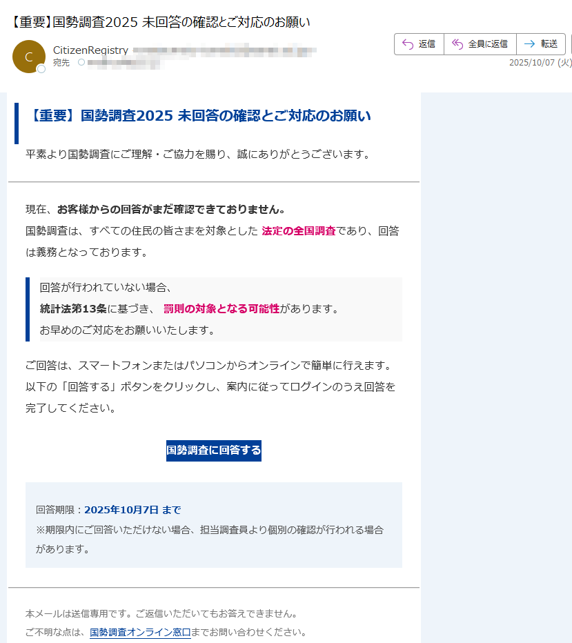 【重要】国勢調査2025 未回答の確認とご対応のお願い平素より国勢調査にご理解・ご協力を賜り、誠にありがとうございます。現在、お客様からの回答がまだ確認できておりません。国勢調査は、すべての住民の皆さまを対象とした 法定の全国調査であり、回答は義務となっております。 回答が行われていない場合、統計法第13条に基づき、 罰則の対象となる可能性があります。お早めのご対応をお願いいたします。 ご回答は、スマートフォンまたはパソコンからオンラインで簡単に行えます。以下の「回答する」ボタンをクリックし、案内に従ってログインのうえ回答を完了してください。 国勢調査に回答する 回答期限:2025年10月7日 まで※期限内にご回答いただけない場合、担当調査員より個別の確認が行われる場合があります。 本メールは送信専用です。ご返信いただいてもお答えできません。ご不明な点は、国勢調査オンライン窓口までお問い合わせください。 本メールは送信専用です。返信はできません。© 2025 総務省統計局 All Rights Reserved.
