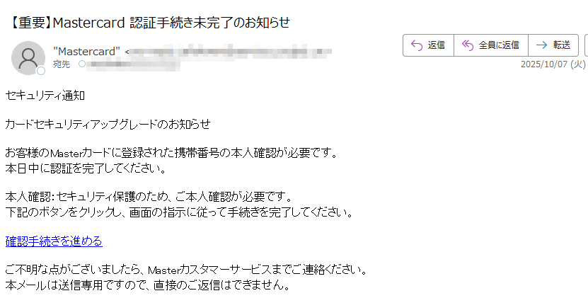 セキュリティ通知カードセキュリティアップグレードのお知らせお客様のMasterカードに登録された携帯番号の本人確認が必要です。本日中に認証を完了してください。本人確認:セキュリティ保護のため、ご本人確認が必要です。下記のボタンをクリックし、画面の指示に従って手続きを完了してください。確認手続きを進めるご不明な点がございましたら、Masterカスタマーサービスまでご連絡ください。本メールは送信専用ですので、直接のご返信はできません。