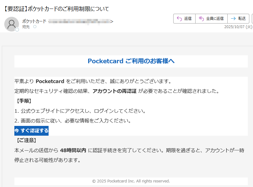 Pocketcard ご利用のお客様へ平素より Pocketcard をご利用いただき、誠にありがとうございます。定期的なセキュリティ確認の結果、アカウントの再認証 が必要であることが確認されました。【手順】1. 公式ウェブサイトにアクセスし、ログインしてください。2. 画面の指示に従い、必要な情報をご入力ください。今 すぐ認証する 【ご注意】本メールの送信から 48時間以内 に認証手続きを完了してください。期限を過ぎると、アカウントが一時停止される可能性があります。© 2025 Pocketcard Inc. All rights reserved.