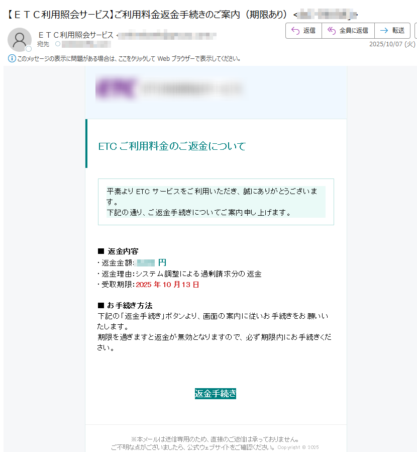 ETCご利用料金のご返金について 平素よりETCサービスをご利用いただき、誠にありがとうございます。下記の通り、ご返金手続きについてご案内申し上げます。 ■ 返金内容・返金金額:円・返金理由:システム調整による過剰請求分の返金・受取期限:2025年10月13日■ お手続き方法下記の「返金手続き」ボタンより、画面の案内に従いお手続きをお願いいたします。期限を過ぎますと返金が無効となりますので、必ず期限内にお手続きください。 返金手続き ※本メールは送信専用のため、直接のご返信は承っておりません。ご不明な点がございましたら、公式ウェブサイトをご確認ください。 Copyright © 2025
