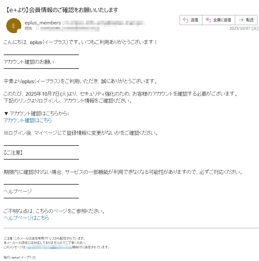 こんにちは、eplus(イープラス)です。いつもご利用ありがとうございます! アカウント確認のお願い平素よりeplus(イープラス)をご利用いただき、誠にありがとうございます。このたび、2025年10月7日(火)より、セキュリティ強化のため、お客様のアカウントを確認する必要がございます。下記のリンクよりログインし、アカウント情報をご確認ください。▼ アカウント確認はこちらから:アカウント確認はこちら ※ログイン後、マイページにて登録情報に変更がないかをご確認ください。【ご注意】期限内に確認されない場合、サービスの一部機能が利用できなくなる可能性がありますので、必ずご対応ください。ヘルプページご不明な点は、こちらのページをご参照ください。ヘルプページはこちらご注意:このメールは送信専用アドレスから配信されています。本メールへの返信には対応しておりませんのでご了承ください。このメッセージは様向けに送信されています。 発行:eplus(イープラス)