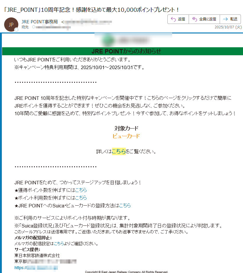 JRE POINTからのお知らせいつもJRE POINTをご利用いただきありがとうございます。※キャンペーン特典利用期間は、2025/10/01~2025/10/31です。 JRE POINT 10周年を記念した特別なキャンペーンを開催中です!こちらのページをクリックするだけで簡単にJREポイントを獲得することができます!ぜひこの機会をお見逃しなく、ご参加ください。10年間のご愛顧に感謝を込めて、特別なポイントプレゼント!今すぐ参加して、お得なポイントをゲットしましょう!対象カードビューカード詳しくはこちらをご覧ください。JRE POINTをためて、つかってステージアップを目指しましょう!★獲得ポイント数を伸ばすにはこちら★ポイント利用数を伸ばすにはこちら★JRE POINTへのSuica・ビューカードの登録方法はこちら※ご利用のサービスによりポイント付与時期が異なります。※「Suica登録状況」及び「ビューカード登録状況」は、集計対象期間終了日の登録状況により判定します。このメールアドレスは送信専用です。ご返信いただきましてもお返事できませんので、ご了承ください。メルマガの配信停止:メルマガの配信設定はこちらよりご確認ください。サービス提供:東日本旅客鉄道株式会社東京都https://Copyright © East Japan Railway Company All Rights Reserved.