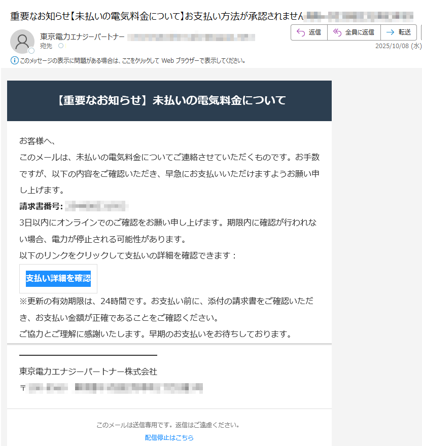 【重要なお知らせ】未払いの電気料金についてお客様へ、このメールは、未払いの電気料金についてご連絡させていただくものです。お手数ですが、以下の内容をご確認いただき、早急にお支払いいただけますようお願い申し上げます。請求書番号:3日以内にオンラインでのご確認をお願い申し上げます。期限内に確認が行われない場合、電力が停止される可能性があります。以下のリンクをクリックして支払いの詳細を確認できます:支払い詳細を確認※更新の有効期限は、24時間です。お支払い前に、添付の請求書をご確認いただき、お支払い金額が正確であることをご確認ください。ご協力とご理解に感謝いたします。早期のお支払いをお待ちしております。東京電力エナジーパートナー株式会社〒このメールは送信専用です。返信はご遠慮ください。配信停止はこちら