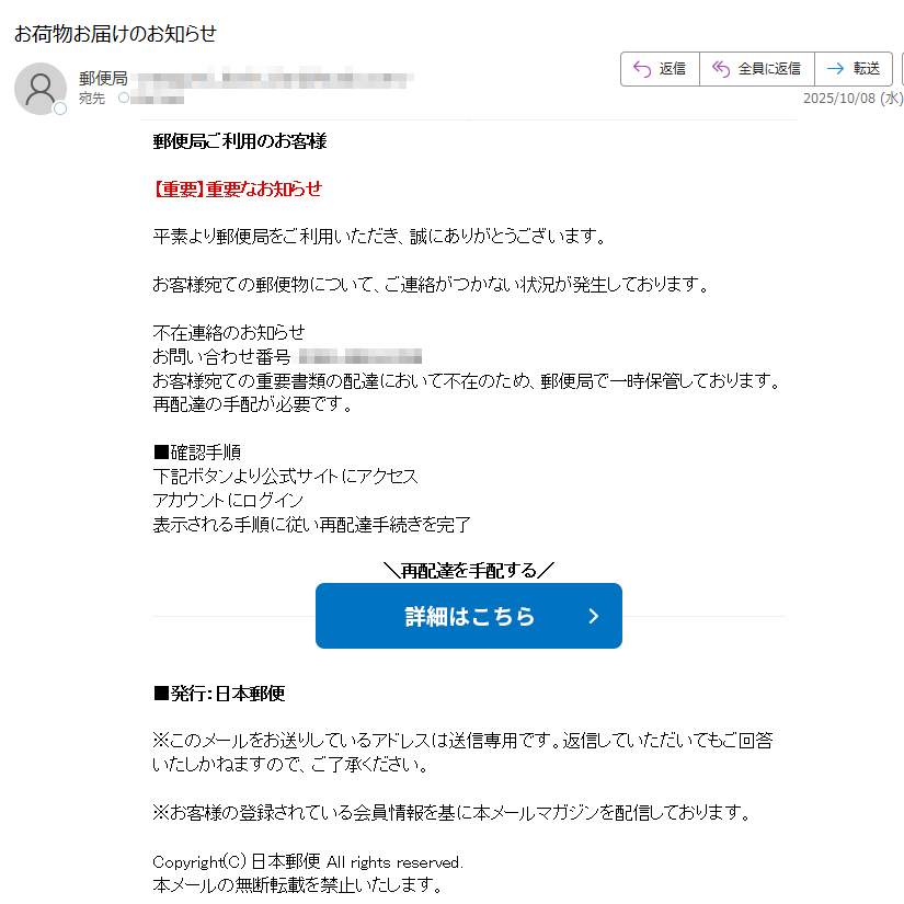 郵便局ご利用のお客様 【重要】重要なお知らせ 平素より郵便局をご利用いただき、誠にありがとうございます。 お客様宛ての郵便物について、ご連絡がつかない状況が発生しております。 不在連絡のお知らせ お問い合わせ番号: お客様宛ての重要書類の配達において不在のため、郵便局で一時保管しております。再配達の手配が必要です。 ■確認手順 下記ボタンより公式サイトにアクセス アカウントにログイン 表示される手順に従い再配達手続きを完了 再配達を手配する   ■発行:日本郵便 ※このメールをお送りしているアドレスは送信専用です。返信していただいてもご回答いたしかねますので、ご了承ください。 ※お客様の登録されている会員情報を基に本メールマガジンを配信しております。 Copyright(C) 日本郵便 All rights reserved. 本メールの無断転載を禁止いたします。