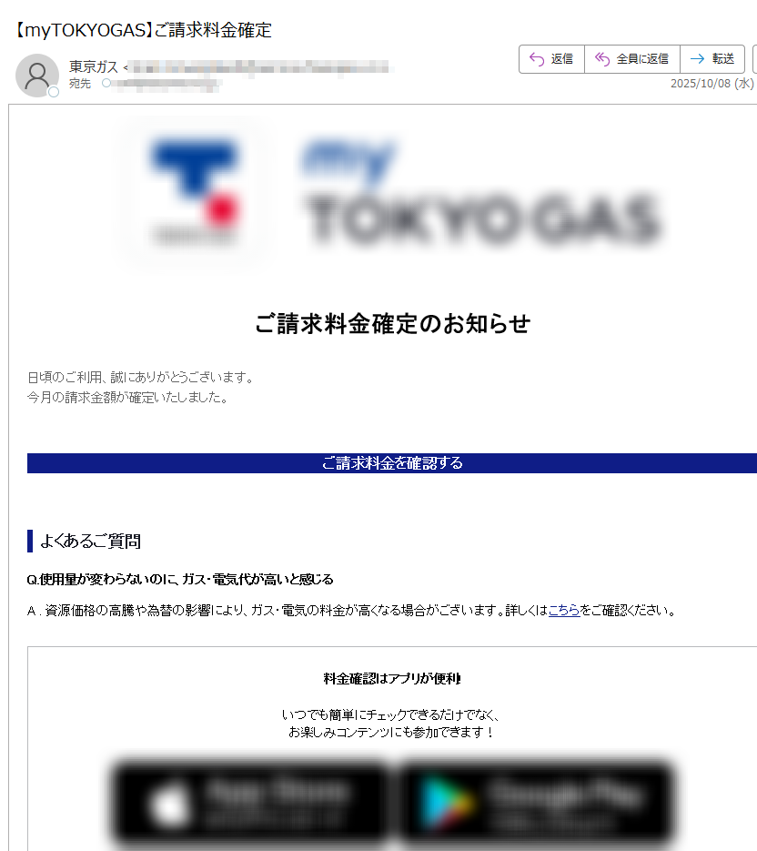 画像が表示されない場合はこちら ご請求料金確定のお知らせ日頃のご利用、誠にありがとうございます。今月の請求金額が確定いたしました。ご請求料金を確認するよくあるご質問Q.使用量が変わらないのに、ガス・電気代が高いと感じるA . 資源価格の高騰や為替の影響により、ガス・電気の料金が高くなる場合がございます。詳しくはこちらをご確認ください。料金確認はアプリが便利!いつでも簡単にチェックできるだけでなく、お楽しみコンテンツにも参加できます!エリア別お知らせ・本お知らせは、月次サービス料金の確定通知となります。・詳細な料金情報は、毎月第8営業日より専用サイトで確認いただけます。その他のお客さまへ・専用サイトで料金・使用量等は更新されないため、ご契約先にお問い合せ下さい。配信停止お問い合わせ・よくある質問※このメールは、自動配信システムを利用し、送信専用のメールアドレスから配信しております。本メールにご返信いただいてもお答えできませんのでご了承ください。 【発行元】東京ガス株式会社〒