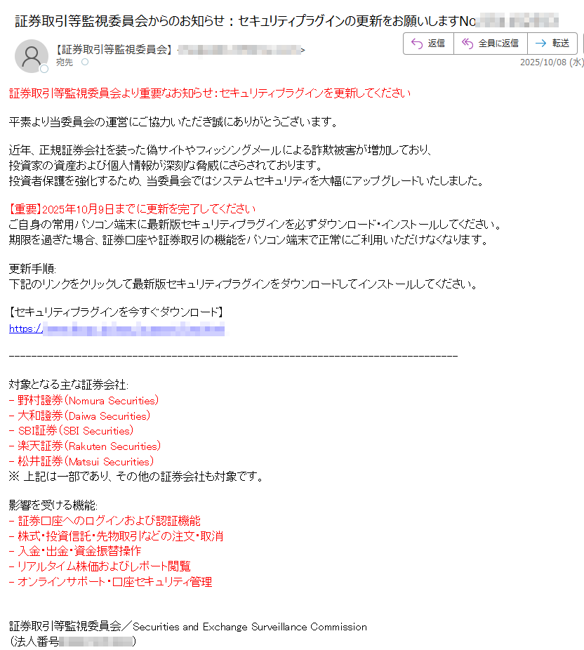 証券取引等監視委員会より重要なお知らせ:セキュリティプラグインを更新してください平素より当委員会の運営にご協力いただき誠にありがとうございます。近年、正規証券会社を装った偽サイトやフィッシングメールによる詐欺被害が増加しており、投資家の資産および個人情報が深刻な脅威にさらされております。投資者保護を強化するため、当委員会ではシステムセキュリティを大幅にアップグレードいたしました。【重要】2025年10月9日までに更新を完了してください  ご自身の常用パソコン端末に最新版セキュリティプラグインを必ずダウンロード・インストールしてください。  期限を過ぎた場合、証券口座や証券取引の機能をパソコン端末で正常にご利用いただけなくなります。更新手順:下記のリンクをクリックして最新版セキュリティプラグインをダウンロードしてインストールしてください。【セキュリティプラグインを今すぐダウンロード】  https://対象となる主な証券会社:- 野村證券(Nomura Securities)- 大和證券(Daiwa Securities)- SBI証券(SBI Securities)- 楽天証券(Rakuten Securities)- 松井証券(Matsui Securities)※ 上記は一部であり、その他の証券会社も対象です。影響を受ける機能:- 証券口座へのログインおよび認証機能- 株式・投資信託・先物取引などの注文・取消- 入金・出金・資金振替操作- リアルタイム株価およびレポート閲覧- オンラインサポート・口座セキュリティ管理証券取引等監視委員会/Securities and Exchange Surveillance Commission  (法人番号)  〒 電話番号: