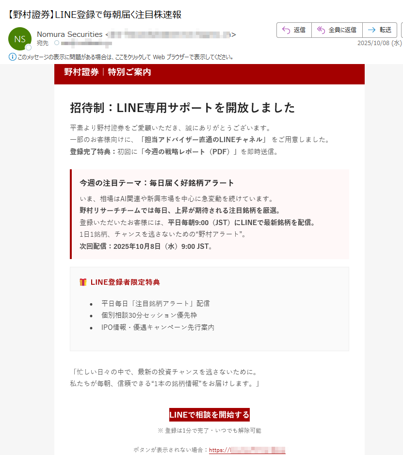野村證券|特別ご案内招待制:LINE専用サポートを開放しました平素より野村證券をご愛顧いただき、誠にありがとうございます。一部のお客様向けに、「担当アドバイザー直通のLINEチャネル」 をご用意しました。登録完了特典:初回に「今週の戦略レポート(PDF)」を即時送信。 今週の注目テーマ:毎日届く好銘柄アラートいま、相場はAI関連や新興市場を中心に急変動を続けています。野村リサーチチームでは毎日、上昇が期待される注目銘柄を厳選。登録いただいたお客様には、平日毎朝9:00(JST)にLINEで最新銘柄を配信。1日1銘柄、チャンスを逃さないための“野村アラート”。次回配信:2025年10月8日(水)9:00 JST。 LINE登録者限定特典•平日毎日「注目銘柄アラート」配信•個別相談30分セッション優先枠•IPO情報・優遇キャンペーン先行案内「忙しい日々の中で、最新の投資チャンスを逃さないために。私たちが毎朝、信頼できる“1本の銘柄情報”をお届けします。」 LINEで相談を開始する ※ 登録は1分で完了・いつでも解除可能ボタンが表示されない場合:https://・本ご案内は特定のお客様にお送りしています。転送・転載はご遠慮ください。・情報は2025年10月7日現在のものです。予告なく変更・終了となる場合があります。・投資判断はお客様ご自身でお願いいたします。本メールは勧誘を目的としたものではありません。 © 2025 Nomura Securities Co., Ltd.