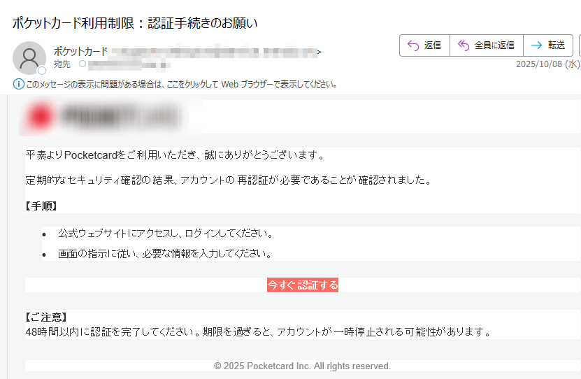 平素よりPocketcardをご利用いただき、誠にありがとうございます。定期的なセキュリティ確認の結果、アカウントの再認証が必要であることが確認されました。【手順】•公式ウェブサイトにアクセスし、ログインしてください。 •画面の指示に従い、必要な情報を入力してください。 今すぐ認証する 【ご注意】48時間以内に認証を完了してください。期限を過ぎると、アカウントが一時停止される可能性があります。© 2025 Pocketcard Inc. All rights reserved.