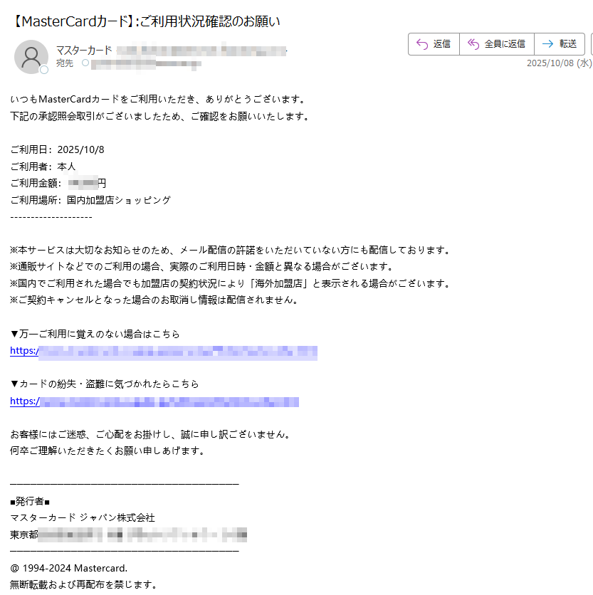 いつもMasterCardカードをご利用いただき、ありがとうございます。下記の承認照会取引がございましたため、ご確認をお願いいたします。 ご利用日:2025/10/8ご利用者:本人ご利用金額:円ご利用場所:国内加盟店ショッピング※本サービスは大切なお知らせのため、メール配信の許諾をいただいていない方にも配信しております。※通販サイトなどでのご利用の場合、実際のご利用日時・金額と異なる場合がございます。 ※国内でご利用された場合でも加盟店の契約状況により「海外加盟店」と表示される場合がございます。※ご契約キャンセルとなった場合のお取消し情報は配信されません。▼万一ご利用に覚えのない場合はこちらhttps://▼カードの紛失・盗難に気づかれたらこちらhttps:/お客様にはご迷惑、ご心配をお掛けし、誠に申し訳ございません。 何卒ご理解いただきたくお願い申しあげます。 ■発行者■ マスターカード ジャパン株式会社 東京都@ 1994-2024 Mastercard. 無断転載および再配布を禁じます。