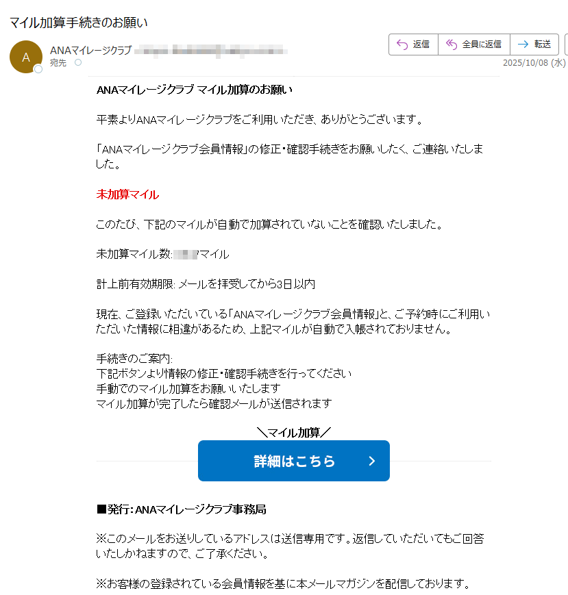 ANAマイレージクラブ マイル加算のお願い 平素よりANAマイレージクラブをご利用いただき、ありがとうございます。 「ANAマイレージクラブ会員情報」の修正・確認手続きをお願いしたく、ご連絡いたしました。 未加算マイル このたび、下記のマイルが自動で加算されていないことを確認いたしました。 未加算マイル数:マイル 計上前有効期限: メールを拝受してから3日以内 現在、ご登録いただいている「ANAマイレージクラブ会員情報」と、ご予約時にご利用いただいた情報に相違があるため、上記マイルが自動で入帳されておりません。 手続きのご案内: 下記ボタンより情報の修正・確認手続きを行ってください 手動でのマイル加算をお願いいたします マイル加算が完了したら確認メールが送信されます マイル加算   ■発行:ANAマイレージクラブ事務局 ※このメールをお送りしているアドレスは送信専用です。返信していただいてもご回答いたしかねますので、ご了承ください。 ※お客様の登録されている会員情報を基に本メールマガジンを配信しております。 Copyright(C) ANAマイレージクラブ Inc. All rights reserved. 本メールの無断転載を禁止いたします。