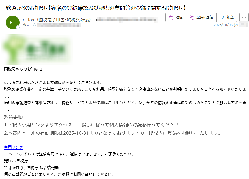 国税局からのお知らせ いつもご利用いただきまして誠にありがとうございます。税務の確認作業を一定の基準に基づいて実施しました結果、確認対象となるべき事由がないことが判明いたしましたことをお知らせいたします。信用の確認結果を詳細に更新し、税務サービスをより便利にご利用いただくため、全ての情報を正確に最新のものと更新をお願いしております。対策手順:1.下記の専用リンクよりアクセスし、指示に従って個人情報の登録を行ってください。 2.本案内メールの有効期限は2025-10-31までとなっておりますので、期限内に登録をお願いいたします。 専用リンク ※ メールアドレスは送信専用であり、返信はできません。ご了承ください。 発行元:国税庁特許所有 (C) 国税庁 特許情報局何かご質問がございましたら、お気軽にお問い合わせください。