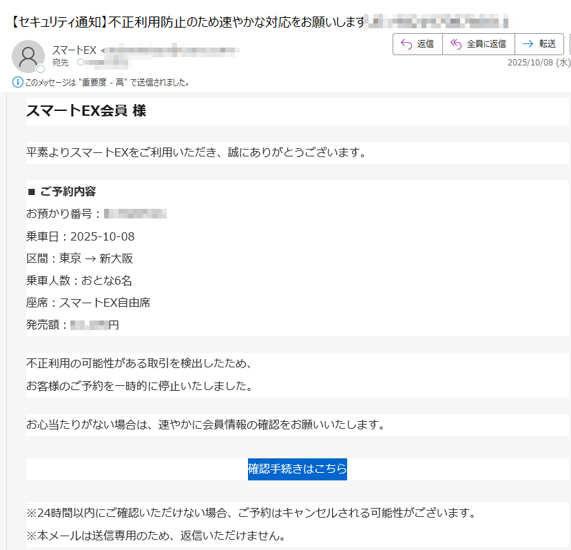スマートEX会員 様平素よりスマートEXをご利用いただき、誠にありがとうございます。 ■ ご予約内容お預かり番号:乗車日:2025-10-08区間:東京 → 新大阪乗車人数:おとな6名座席:スマートEX自由席発売額:円 不正利用の可能性がある取引を検出したため、お客様のご予約を一時的に停止いたしました。 お心当たりがない場合は、速やかに会員情報の確認をお願いいたします。 確認手続きはこちら ※24時間以内にご確認いただけない場合、ご予約はキャンセルされる可能性がございます。※本メールは送信専用のため、返信いただけません。