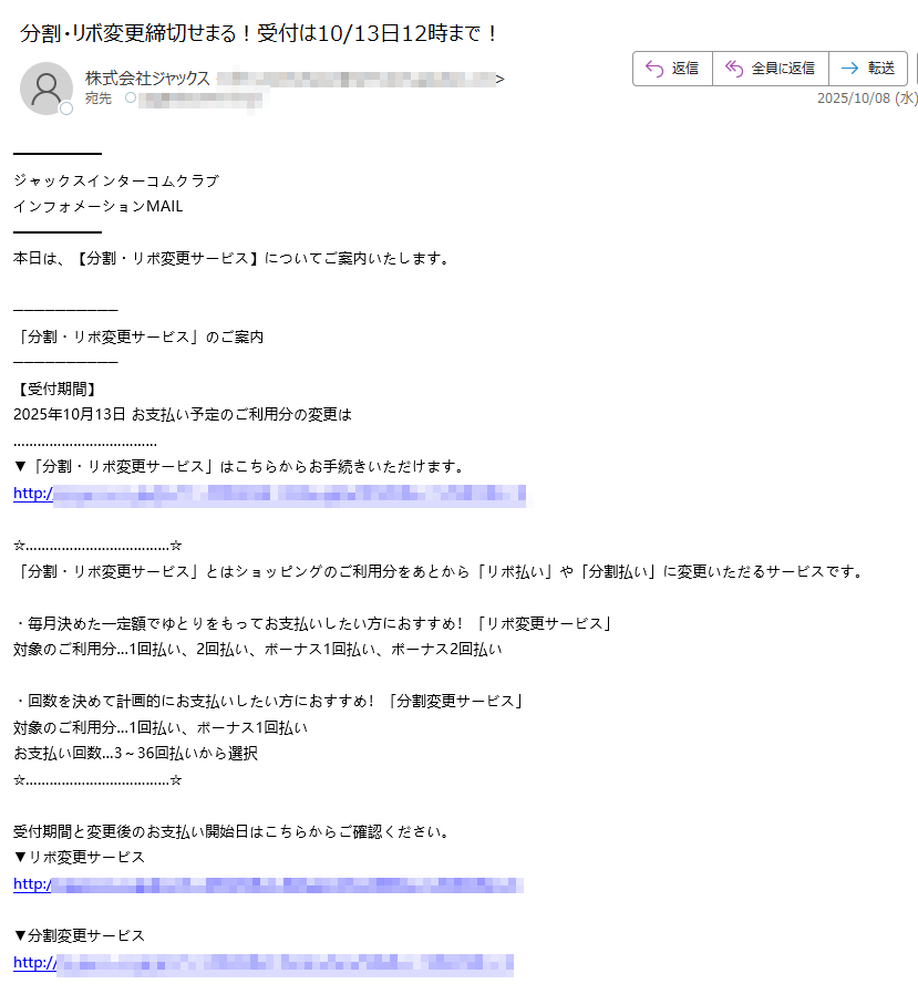 ジャックスインターコムクラブ インフォメーションMAIL 本日は、【分割・リボ変更サービス】についてご案内いたします。 「分割・リボ変更サービス」のご案内 【受付期間】 2025年10月13日 お支払い予定のご利用分の変更は ▼「分割・リボ変更サービス」はこちらからお手続きいただけます。 http:/「分割・リボ変更サービス」とはショッピングのご利用分をあとから「リボ払い」や「分割払い」に変更いただるサービスです。 ・毎月決めた一定額でゆとりをもってお支払いしたい方におすすめ!「リボ変更サービス」 対象のご利用分…1回払い、2回払い、ボーナス1回払い、ボーナス2回払い ・回数を決めて計画的にお支払いしたい方におすすめ!「分割変更サービス」 対象のご利用分…1回払い、ボーナス1回払い お支払い回数…3~36回払いから選択 受付期間と変更後のお支払い開始日はこちらからご確認ください。 ▼リボ変更サービス http://▼分割変更サービス http://※分割変更サービスは1万円未満(税込)のご利用分、ボーナス2回払い・リボ払い等1回払い以外のご利用分、キャッシングサービス・カード年会費、及び一部加盟店でのご利用分などは本サービスの対象外です。 ※リボ変更サービスは3回払い以上の分割払い・キャッシングサービス・カード年会費、及び一部加盟店でのご利用分などは本サービスの対象外です。 ※リボ変更サービスは「2回払い」「ボーナス2回払い」「スキップ2回払い」のご利用分はお支払い開始前の場合のみ本サービスの対象となります。既に初回お支払い日が到来済みのご利用分を「リボ払い」へ変更することはできません。また、1回目のお支払い分のみ、2回目のお支払い分のみを「リボ払い」へ変更することはできません。 ※カードのご利用状況によっては、「分割・リボ変更サービス」がご利用いただけない場合がございます。 ※一部カード・利用分が対象とならない場合がございます。 ※分割払い、リボ払いは所定の手数料がかかります。手数料は、変更後のお支払い開始月からかかります。(一部条件の異なるカードがございます)。 ※リボ払いをお支払いコース以下の金額でご利用いただいた場合でも、手数料がかかります。 ※取引条件の詳細につきましては、こちらをご覧ください(一部条件の異なるカードがございます)。 http:/ジャックスカードに関するよくあるご質問にQ&A形式でお答えしております。 こちらよりご確認ください。 ▼よくあるご質問 http://このメールは、2025/9/28現在インターコムクラブにご登録いただき、お知らせメール配信の登録をいただいた方に送信しております。 □インターコムクラブインフォメーションMAILの配信停止はこちら https://※配信停止およびカード解約手続き中に他のご案内メールが届く場合があります。 【配信元】 株式会社ジャックス https://送信者の住所はこちら http:/お問い合わせ先 http://スマートフォン専用「ジャックスお問い合わせメニュー」 http://インターコムクラブに関するお問い合わせ先 http:/ ※このメールは、送信専用メールアドレスから送信されております。ご返信いただきましても、ご返答いたしかねますのでご了承願います。 ※掲載されている全ての製品名又はサービス名は、各社の登録商標又は商標です。Copyright(C) JACCS Co.,Ltd. All Rights Reserved.