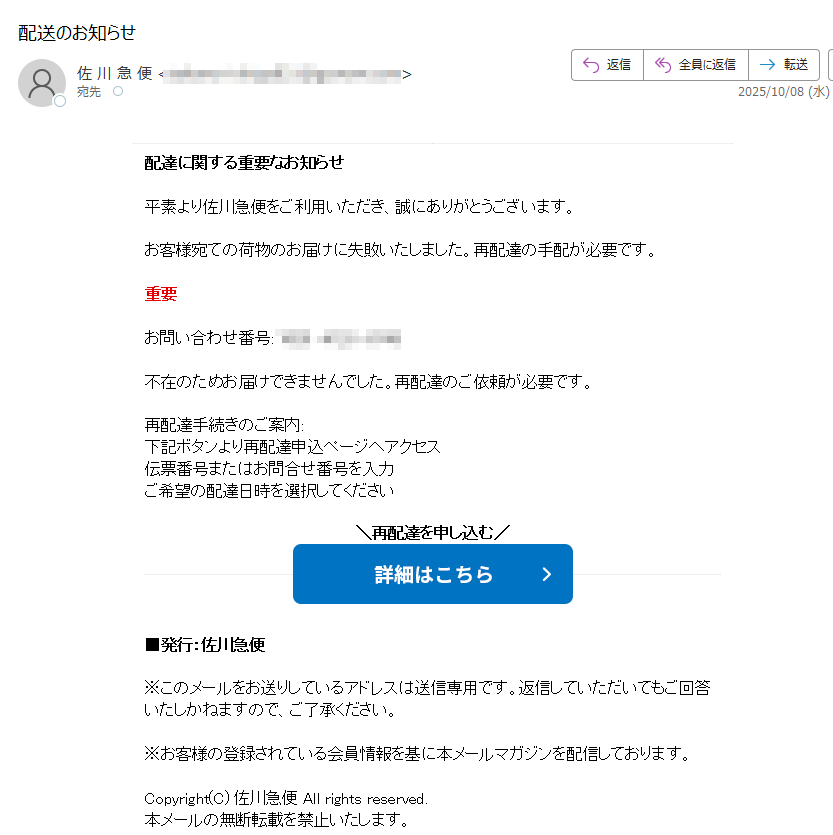 配達に関する重要なお知らせ 平素より佐川急便をご利用いただき、誠にありがとうございます。 お客様宛ての荷物のお届けに失敗いたしました。再配達の手配が必要です。 重要 お問い合わせ番号:不在のためお届けできませんでした。再配達のご依頼が必要です。 再配達手続きのご案内: 下記ボタンより再配達申込ページへアクセス 伝票番号またはお問合せ番号を入力 ご希望の配達日時を選択してください 再配達を申し込む   ■発行:佐川急便 ※このメールをお送りしているアドレスは送信専用です。返信していただいてもご回答いたしかねますので、ご了承ください。 ※お客様の登録されている会員情報を基に本メールマガジンを配信しております。 Copyright(C) 佐川急便 All rights reserved. 本メールの無断転載を禁止いたします。