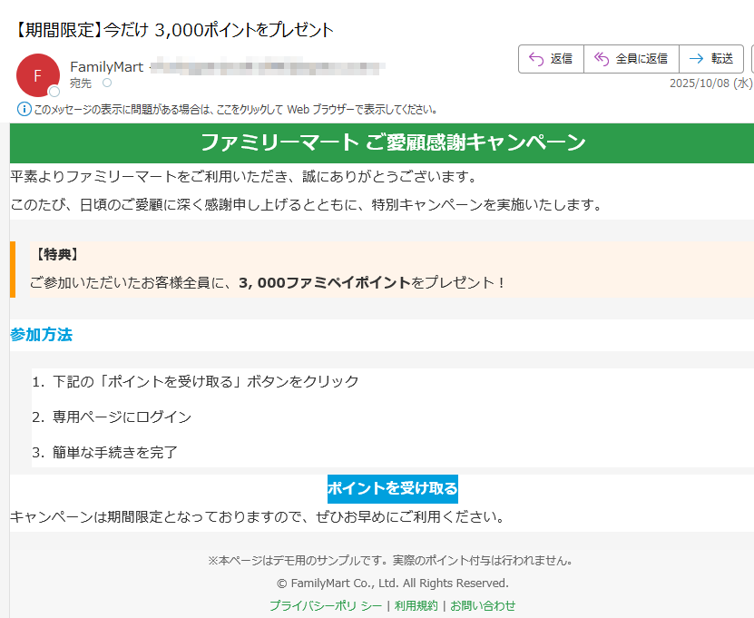 ファミリーマート ご愛顧感謝キャンペーン 平素よりファミリーマートをご利用いただき、誠にありがとうございます。このたび、日頃のご愛顧に深く感謝申し上げるとともに、特別キャンペーンを実施いたします。【特典】ご参加いただいたお客様全員に、3, 000ファミペイポイントをプレゼント! 参加方法1.下記の「ポイントを受け取る」ボタンをクリック 2.専用ページにログイン 3.簡単な手続きを完了 ポイントを受け取る キャンペーンは期間限定となっておりますので、ぜひお早めにご利用ください。※本ページはデモ用のサンプルです。実際のポイント付与は行われません。© FamilyMart Co., Ltd. All Rights Reserved.プライバシーポリ シー | 利用規約 | お問い合わせ