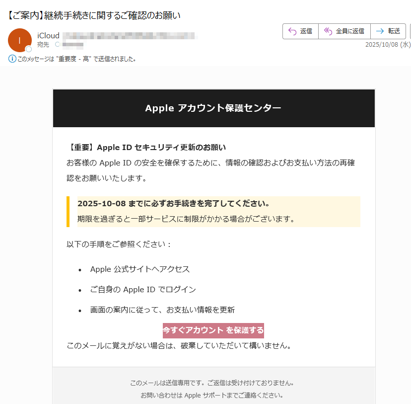 Apple アカウント保護センター 【重要】Apple ID セキュリティ更新のお願いお客様の Apple ID の安全を確保するために、情報の確認およびお支払い方法の再確認をお願いいたします。2025-10-08 までに必ずお手続きを完了してください。期限を過ぎると一部サービスに制限がかかる場合がございます。以下の手順をご参照ください:•Apple 公式サイトへアクセス •ご自身の Apple ID でログイン •画面の案内に従って、お支払い情報を更新 今すぐアカウント を保護する このメールに覚えがない場合は、破棄していただいて構いません。このメールは送信専用です。ご返信は受け付けておりません。お問い合わせは Apple サポートまでご連絡ください。