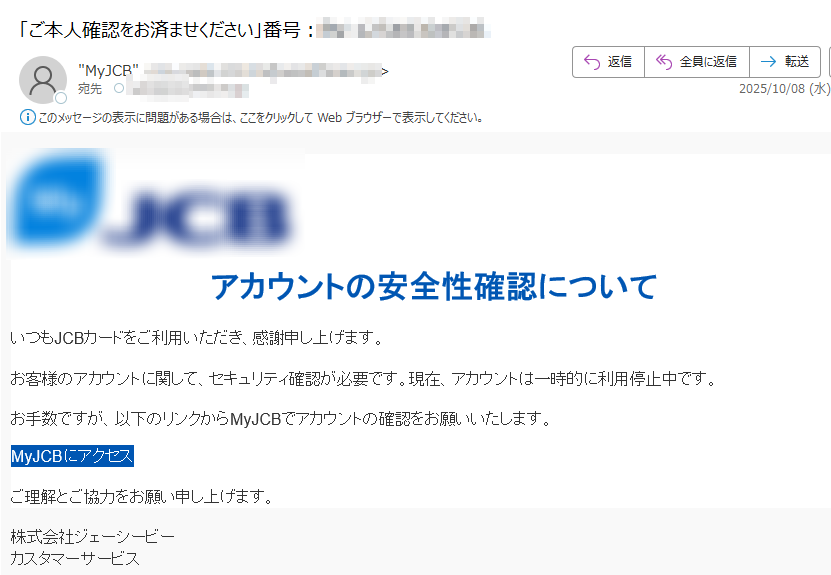 アカウントの安全性確認についていつもJCBカードをご利用いただき、感謝申し上げます。お客様のアカウントに関して、セキュリティ確認が必要です。現在、アカウントは一時的に利用停止中です。お手数ですが、以下のリンクからMyJCBでアカウントの確認をお願いいたします。MyJCBにアクセス ご理解とご協力をお願い申し上げます。株式会社ジェーシービーカスタマーサービス