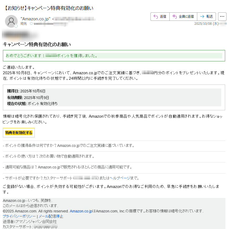 キャンペーン特典有効化のお願いおめでとうございます!ポイントを獲得しました。ご連絡いたします。2025年10月8日、キャンペーンにおいて、Amazon.co.jpでのご注文実績に基づき、円分のポイントをプレゼントいたします。現在、ポイントは有効化待ちの状態です。24時間以内に手続きを完了してください。 獲得日: 2025年10月6日有効期限: 2025年10月9日現在の状態: ポイント有効化待ち情報は暗号化され保護されており、手続き完了後、Amazonでの秋季商品や人気商品でポイントが自動適用されます。お得なショッピングをお楽しみください。 特典を有効化する - ポイントの獲得条件は何ですか?Amazon.co.jpでのご注文実績に基づいています。- ポイントの使い方は?次のお買い物で自動適用されます。- 適用可能な商品は?Amazon.co.jpで販売されるほとんどの商品に適用可能です。- サポートが必要ですか?カスタマーサポート()またはヘルプページまで。 ご登録がない場合、ポイントが失効する可能性がございます。Amazonでのお得なご利用のため、早急に手続きをお願いいたします。 Amazon.co.jp - いつも、笑顔を.このメールはから送信されています.©2025 Amazon.com. All rights reserved. Amazon.co.jpはAmazon.com, Inc.の商標です。お客様の情報は暗号化されています.プライバシーポリシーメール配信停止送信者:アマゾンジャパン合同会社カスタマーサポート: