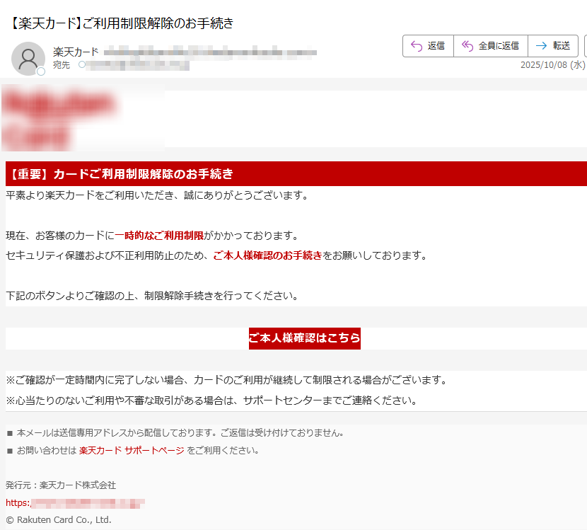 【重要】カードご利用制限解除のお手続き平素より楽天カードをご利用いただき、誠にありがとうございます。現在、お客様のカードに一時的なご利用制限がかかっております。セキュリティ保護および不正利用防止のため、ご本人様確認のお手続きをお願いしております。下記のボタンよりご確認の上、制限解除手続きを行ってください。 ご本人様確認はこちら ※ご確認が一定時間内に完了しない場合、カードのご利用が継続して制限される場合がございます。※心当たりのないご利用や不審な取引がある場合は、サポートセンターまでご連絡ください。 ■ 本メールは送信専用アドレスから配信しております。ご返信は受け付けておりません。■ お問い合わせは 楽天カード サポートページ をご利用ください。発行元:楽天カード株式会社https://© Rakuten Card Co., Ltd.