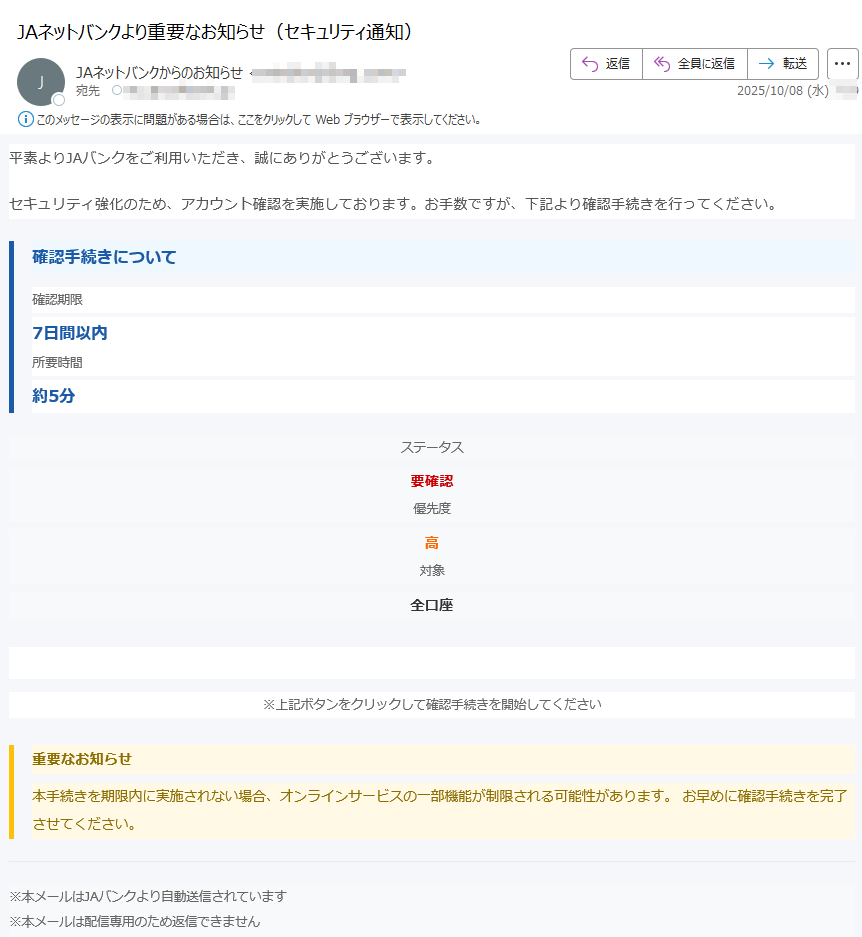 JAバンク オンラインサービスアカウント確認のご案内平素よりJAバンクをご利用いただき、誠にありがとうございます。セキュリティ強化のため、アカウント確認を実施しております。お手数ですが、下記より確認手続きを行ってください。確認手続きについて 確認期限7日間以内所要時間約5分ステータス要確認優先度高対象全口座アカウント確認を実施 ※上記ボタンをクリックして確認手続きを開始してください重要なお知らせ 本手続きを期限内に実施されない場合、オンラインサービスの一部機能が制限される可能性があります。 お早めに確認手続きを完了させてください。 ※本メールはJAバンクより自動送信されています※本メールは配信専用のため返信できません※本メールに心当たりのない場合は破棄してください JAバンク セキュリティ管理部門全国農業協同組合連合会