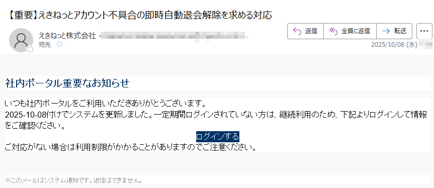 社内ポータル重要なお知らせいつも社内ポータルをご利用いただきありがとうございます。2025-10-08付けでシステムを更新しました。一定期間ログインされていない方は、継続利用のため、下記よりログインして情報をご確認ください。ログインする ご対応がない場合は利用制限がかかることがありますのでご注意ください。※このメールはシステム通知です。返信はできません。