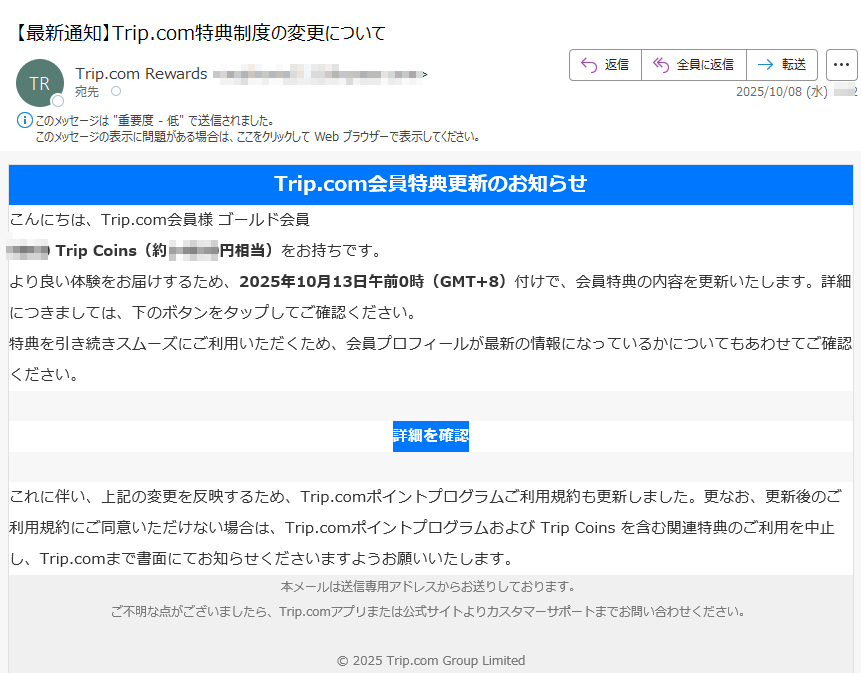 Trip.com会員特典更新のお知らせこんにちは、Trip.com会員様 ゴールド会員Trip Coins(約円相当)をお持ちです。より良い体験をお届けするため、2025年10月13日午前0時(GMT+8)付けで、会員特典の内容を更新いたします。詳細につきましては、下のボタンをタップしてご確認ください。特典を引き続きスムーズにご利用いただくため、会員プロフィールが最新の情報になっているかについてもあわせてご確認ください。詳細を確認 これに伴い、上記の変更を反映するため、Trip.comポイントプログラムご利用規約も更新しました。更なお、更新後のご利用規約にご同意いただけない場合は、Trip.comポイントプログラムおよび Trip Coins を含む関連特典のご利用を中止し、Trip.comまで書面にてお知らせくださいますようお願いいたします。本メールは送信専用アドレスからお送りしております。ご不明な点がございましたら、Trip.comアプリまたは公式サイトよりカスタマーサポートまでお問い合わせください。© 2025 Trip.com Group Limited