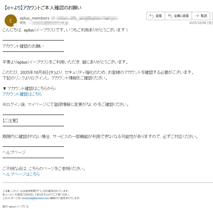 こんにちは、eplus(イープラス)です。いつもご利用ありがとうございます!アカウント確認のお願い平素よりeplus(イープラス)をご利用いただき、誠にありがとうございます。このたび、2025年10月8日(水)より、セキュリティ強化のため、お客様のアカウントを確認する必要がございます。下記のリンクよりログインし、アカウント情報をご確認ください。▼ アカウント確認はこちらから:アカウント確認はこちら ※ログイン後、マイページにて登録情報に変更がないかをご確認ください。【ご注意】期限内に確認されない場合、サービスの一部機能が利用できなくなる可能性がありますので、必ずご対応ください。ヘルプページご不明な点は、こちらのページをご参照ください。ヘルプページはこちら ご注意:このメールは送信専用アドレスから配信されています。本メールへの返信には対応しておりませんのでご了承ください。このメッセージは様向けに送信されています。 発行:eplus(イープラス)