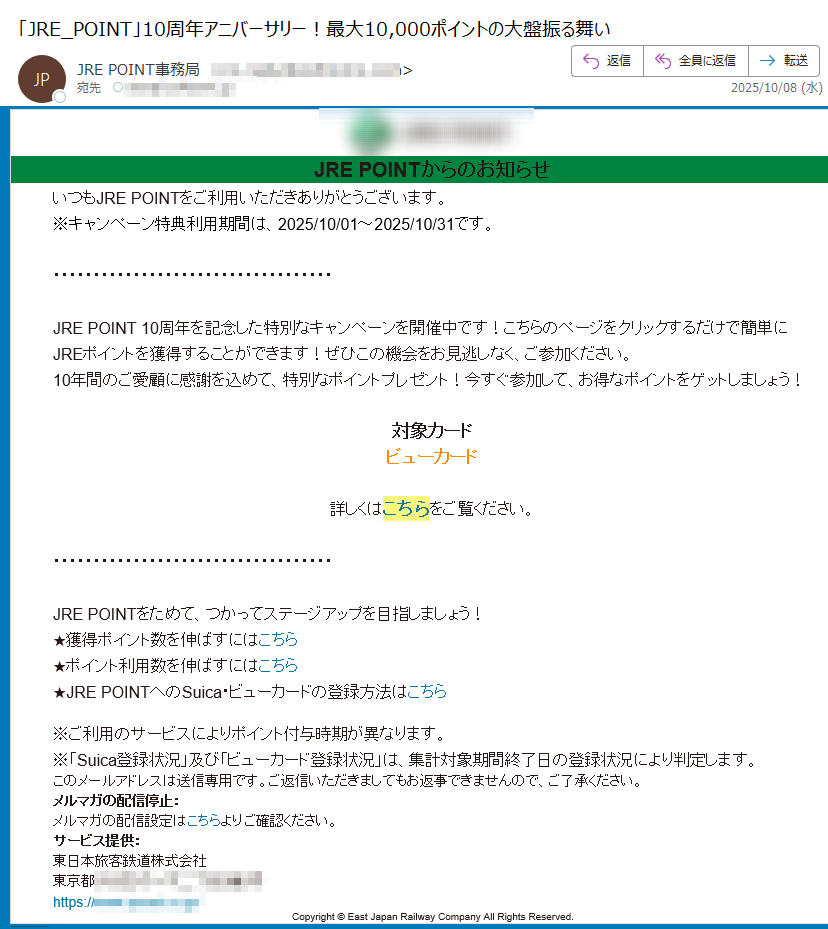 JRE POINTからのお知らせいつもJRE POINTをご利用いただきありがとうございます。※キャンペーン特典利用期間は、2025/10/01~2025/10/31です。 JRE POINT 10周年を記念した特別なキャンペーンを開催中です!こちらのページをクリックするだけで簡単にJREポイントを獲得することができます!ぜひこの機会をお見逃しなく、ご参加ください。10年間のご愛顧に感謝を込めて、特別なポイントプレゼント!今すぐ参加して、お得なポイントをゲットしましょう!対象カードビューカード詳しくはこちらをご覧ください。JRE POINTをためて、つかってステージアップを目指しましょう!★獲得ポイント数を伸ばすにはこちら★ポイント利用数を伸ばすにはこちら★JRE POINTへのSuica・ビューカードの登録方法はこちら※ご利用のサービスによりポイント付与時期が異なります。※「Suica登録状況」及び「ビューカード登録状況」は、集計対象期間終了日の登録状況により判定します。このメールアドレスは送信専用です。ご返信いただきましてもお返事できませんので、ご了承ください。メルマガの配信停止:メルマガの配信設定はこちらよりご確認ください。サービス提供:東日本旅客鉄道株式会社東京都https:// Copyright © East Japan Railway Company All Rights Reserved.