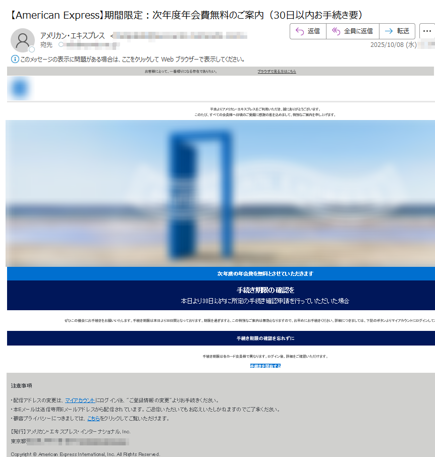 お客様にとって、一番頼りになる存在でありたい。ブラウザで見る方はこちら   平素よりアメリカン・エキスプレスをご利用いただき、誠にありがとうございます。このたび、すべての会員様へ日頃のご愛顧に感謝の意を込めまして、特別なご案内を申し上げます。  次年度の年会費を無料とさせていただきます 手続き期限の確認を 本日より30日以内に所定の手続き確認申請を行っていただいた場合 ぜひこの機会にお手続きをお願いいたします。手続き期限は本日より30日間となっております。期限を過ぎますと、この特別なご案内は無効となりますので、お早めにお手続きください。詳細につきましては、下記のボタンよりマイアカウントにログインしてご確認いただけます。 手続き期限の確認を忘れずに 手続き期限は各カード会員様で異なります。ログイン後、詳細をご確認いただけます。 手続きを開始する 注意事項 ・配信アドレスの変更は、マイアカウントにログイン後、ご登録情報の変更よりお手続きください。・本Eメールは送信専用Eメールアドレスから配信されています。ご返信いただいてもお応えいたしかねますのでご了承ください。・顧客プライバシーにつきましては、こちらをクリックしてご覧いただけます。 【発行】アメリカン・エキスプレス・インターナショナル, Inc.東京都 Copyright © American Express International, Inc. All Rights Reserved.