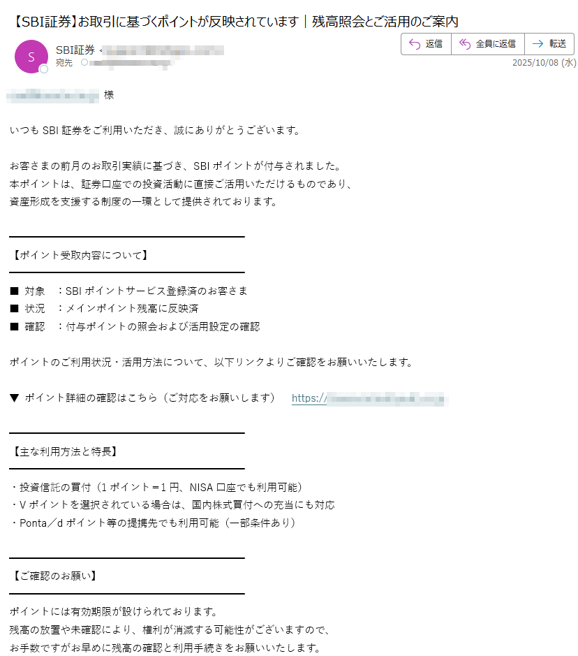様いつもSBI証券をご利用いただき、誠にありがとうございます。お客さまの前月のお取引実績に基づき、SBIポイントが付与されました。  本ポイントは、証券口座での投資活動に直接ご活用いただけるものであり、  資産形成を支援する制度の一環として提供されております。【ポイント受取内容について】 ■ 対象 :SBIポイントサービス登録済のお客さま  ■ 状況 :メインポイント残高に反映済  ■ 確認 :付与ポイントの照会および活用設定の確認ポイントのご利用状況・活用方法について、以下リンクよりご確認をお願いいたします。▼ ポイント詳細の確認はこちら(ご対応をお願いします)  https:/ 【主な利用方法と特長】 ・投資信託の買付(1ポイント=1円、NISA口座でも利用可能)  ・Vポイントを選択されている場合は、国内株式買付への充当にも対応  ・Ponta/dポイント等の提携先でも利用可能(一部条件あり) 【ご確認のお願い】  ポイントには有効期限が設けられております。  残高の放置や未確認により、権利が消滅する可能性がございますので、  お手数ですがお早めに残高の確認と利用手続きをお願いいたします。当社では、お客さまが安心して資産運用を行えるよう、  ポイント制度を含めたさまざまなサポート体制を強化しております。引き続き、SBI証券をご愛顧賜りますようお願い申し上げます。株式会社SBI証券  カスタマーサポートセンター