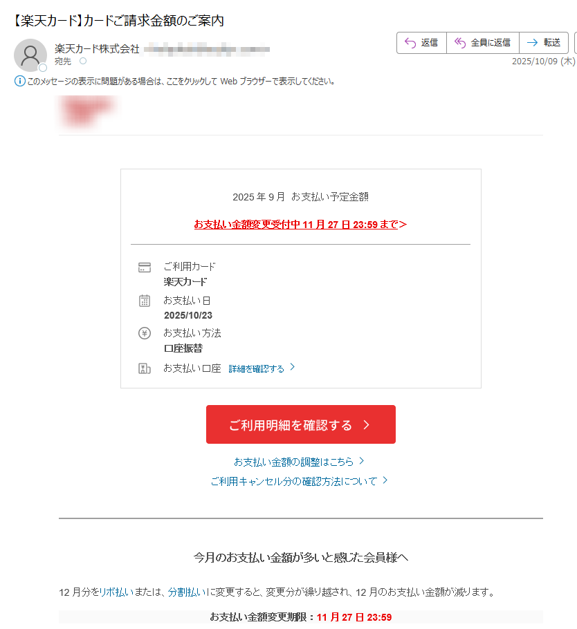 2025年9月お支払い予定金額お支払い金額変更受付中11月27日23:59まで>ご利用カード楽天カードお支払い日2025/10/23お支払い方法口座振替お支払い口座詳細を確認するお支払い金額の調整はこちらご利用キャンセル分の確認方法について今月のお支払い金額が多いと感じた会員様へ12月分をリボ払いまたは、分割払いに変更すると、変更分が繰り越され、12月のお支払い金額が減ります。お支払い金額変更期限:11月27日23:59※リボ払い・分割払い・ボーナス払いご利用枠(割賦枠)が付帯されていない会員様、ビジネスカードにつきましては、リボ払い・分割払いのご利用ができませんので、あらかじめご了承ください。お持ちの楽天ポイントでも、お支払い可能!楽天ポイント(通常ポイント)を1ポイント=1円相当として、月々のお支払い(ショッピングご利用分)にご利用いただけます。楽天e-NAVIからカンタンにお手続き可能!カード利用の覚えがない会員様へ身に覚えのない請求があった場合、詳細をご確認ください。詳細はこちら楽天カード会員様へお得なお知らせお客様情報に変更はございませんか?現在のお客様情報と楽天カードにご登録されているお客様情報が異なっている場合、「カード利用に関する重要なお知らせ」のお届けや、「適正な利用可能枠の付帯」、「更新カード発行のお手続き」等いたしかねます。変更をご希望の方は、下記よりお手続きをお願いいたします。最新のお客様情報をご登録いただくことで、楽天カードを安心してご利用いただけます楽天e-NAVIのサービス案内楽天カードAIチャットのご案内楽天カードに関する各種ご質問について、自動でお答えします。リアルタイムで画面上に会話内容が表示されるので、お問い合わせ内容や回答をわかりやすく確認することが可能です。ぜひお試しください。「お客様の声」を実現しました楽天カードでは、お客様より頂戴したご意見・ご要望の一つひとつを真摯に受け止め、さらなる安心と信頼をご提供できるよう、日々改善に取り組んでおります。そのような「お客様の声」の中から実現できました事例をご紹介しております。「お客様の声」はこちら楽天カード公式アプリ明細確認、支出管理も楽々!楽天カード公式SNSアカウントでお得な情報を配信中!	弊社からのメールを希望されない会員様へも重要なお知らせとしてお送りしております。誠に勝手ながらこのお知らせメールの配信停止はいたしかねますので、何とぞ、ご了承ください。本メールアドレスは送信専用となり、返信はお受けしておりません。メールアドレスの変更は、楽天e-NAVIよりお手続きください。個人情報保護方針お客様サポート発行元:楽天カード株式会社