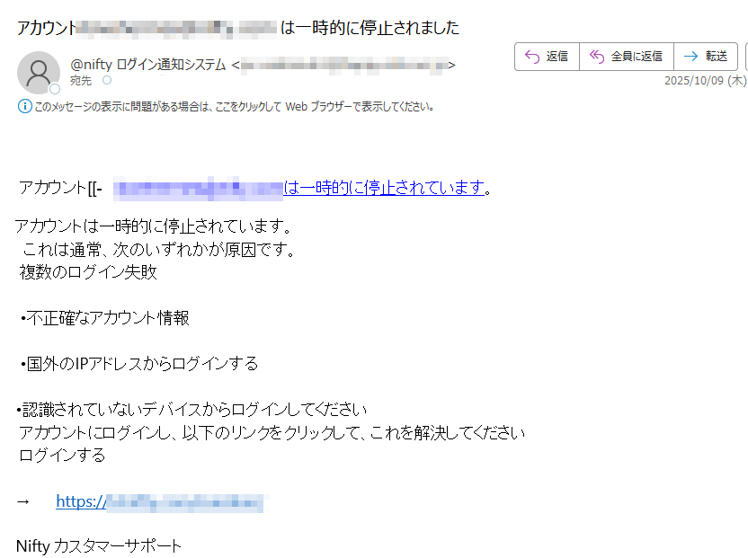 アカウント[[-は一時的に停止されています。アカウントは一時的に停止されています。これは通常、次のいずれかが原因です。複数のログイン失敗•不正確なアカウント情報•国外のIPアドレスからログインする•認識されていないデバイスからログインしてくださいアカウントにログインし、以下のリンクをクリックして、これを解決してくださいログインする→https:/ Niftyカスタマーサポート