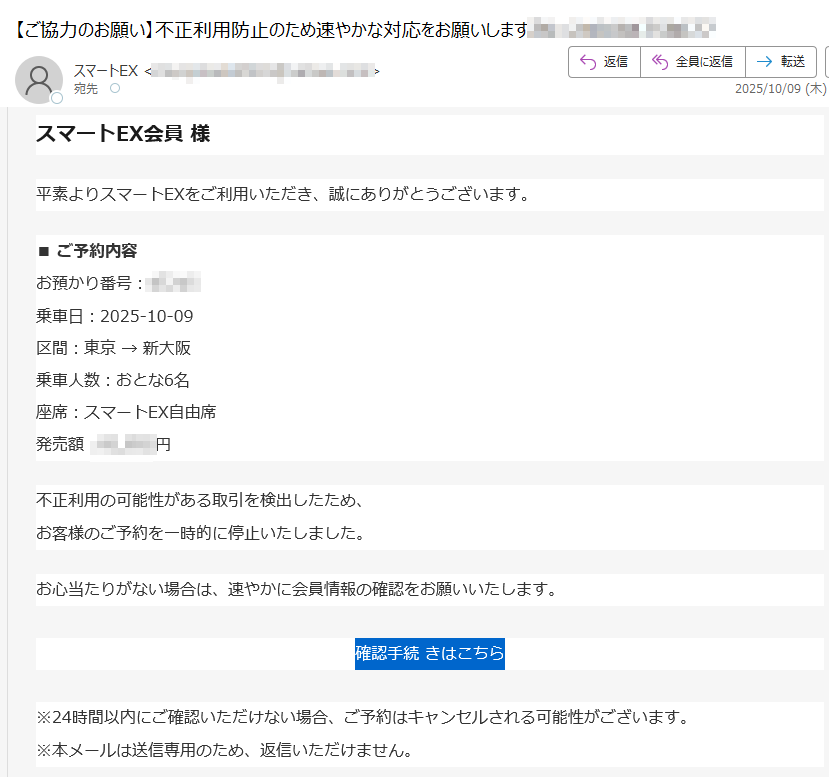スマートEX会員様平素よりスマートEXをご利用いただき、誠にありがとうございます。■ご予約内容お預かり番号:乗車日:2025-10-09区間:東京→新大阪乗車人数:おとな6名座席:スマートEX自由席発売額:円不正利用の可能性がある取引を検出したため、お客様のご予約を一時的に停止いたしました。お心当たりがない場合は、速やかに会員情報の確認をお願いいたします。確認手続きはこちら※24時間以内にご確認いただけない場合、ご予約はキャンセルされる可能性がございます。※本メールは送信専用のため、返信いただけません。