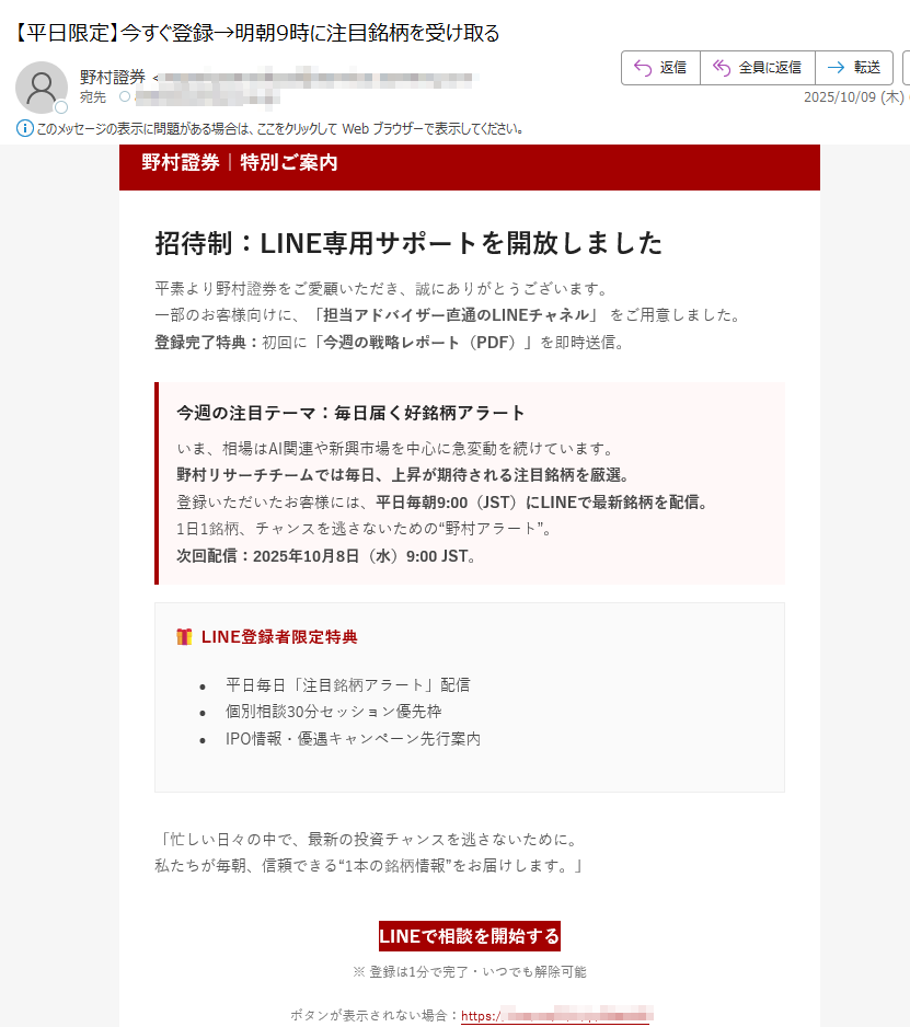 野村證券|特別ご案内招待制:LINE専用サポートを開放しました平素より野村證券をご愛顧いただき、誠にありがとうございます。一部のお客様向けに、「担当アドバイザー直通のLINEチャネル」 をご用意しました。登録完了特典:初回に「今週の戦略レポート(PDF)」を即時送信。 今週の注目テーマ:毎日届く好銘柄アラートいま、相場はAI関連や新興市場を中心に急変動を続けています。野村リサーチチームでは毎日、上昇が期待される注目銘柄を厳選。登録いただいたお客様には、平日毎朝9:00(JST)にLINEで最新銘柄を配信。1日1銘柄、チャンスを逃さないための“野村アラート”。次回配信:2025年10月8日(水)9:00 JST。 LINE登録者限定特典•平日毎日「注目銘柄アラート」配信•個別相談30分セッション優先枠•IPO情報・優遇キャンペーン先行案内「忙しい日々の中で、最新の投資チャンスを逃さないために。私たちが毎朝、信頼できる“1本の銘柄情報”をお届けします。」 LINEで相談を開始する ※ 登録は1分で完了・いつでも解除可能ボタンが表示されない場合:https://・本ご案内は特定のお客様にお送りしています。転送・転載はご遠慮ください。・情報は2025年10月7日現在のものです。予告なく変更・終了となる場合があります。・投資判断はお客様ご自身でお願いいたします。本メールは勧誘を目的としたものではありません。 © 2025 Nomura Securities Co., Ltd.