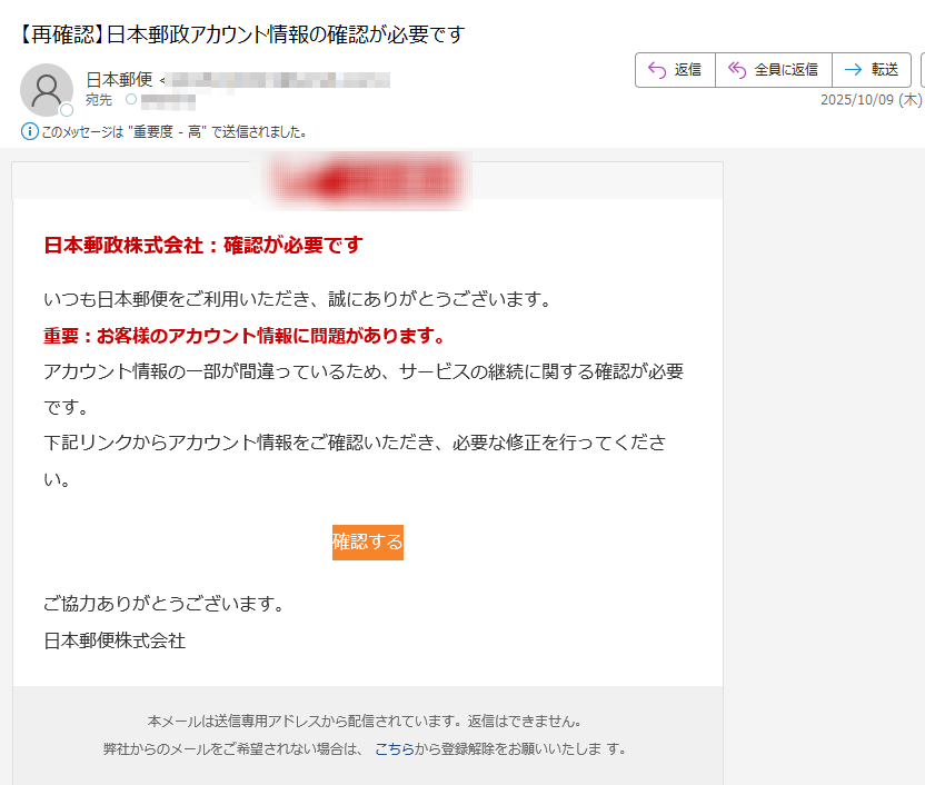 日本郵政株式会社:確認が必要ですいつも日本郵便をご利用いただき、誠にありがとうございます。重要:お客様のアカウント情報に問題があります。アカウント情報の一部が間違っているため、サービスの継続に関する確認が必要です。下記リンクからアカウント情報をご確認いただき、必要な修正を行ってください。確認する ご協力ありがとうございます。日本郵便株式会社本メールは送信専用アドレスから配信されています。返信はできません。弊社からのメールをご希望されない場合は、 こちらから登録解除をお願いいたしま す。