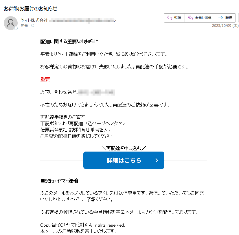 配達に関する重要なお知らせ 平素よりヤマト運輸をご利用いただき、誠にありがとうございます。 お客様宛ての荷物のお届けに失敗いたしました。再配達の手配が必要です。 重要 お問い合わせ番号: 不在のためお届けできませんでした。再配達のご依頼が必要です。 再配達手続きのご案内: 下記ボタンより再配達申込ページへアクセス 伝票番号またはお問合せ番号を入力 ご希望の配達日時を選択してください再配達を申し込む■発行:ヤマト運輸 ※このメールをお送りしているアドレスは送信専用です。返信していただいてもご回答いたしかねますので、ご了承ください。 ※お客様の登録されている会員情報を基に本メールマガジンを配信しております。 Copyright(C) ヤマト運輸 All rights reserved. 本メールの無断転載を禁止いたします。