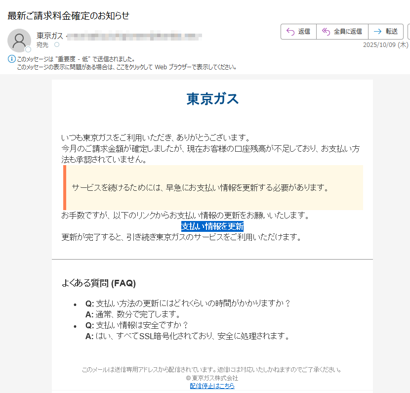 東京ガスいつも東京ガスをご利用いただき、ありがとうございます。今月のご請求金額が確定しましたが、現在お客様の口座残高が不足しており、お支払い方法も承認されていません。サービスを続けるためには、早急にお支払い情報を更新する必要があります。お手数ですが、以下のリンクからお支払い情報の更新をお願いいたします。支払い情報を更新 更新が完了すると、引き続き東京ガスのサービスをご利用いただけます。よくある質問 (FAQ)•Q: 支払い方法の更新にはどれくらいの時間がかかりますか?A: 通常、数分で完了します。•Q: 支払い情報は安全ですか?A: はい、すべてSSL暗号化されており、安全に処理されます。このメールは送信専用アドレスから配信されています。返信には対応いたしかねますのでご了承ください。© 東京ガス株式会社配信停止はこちら