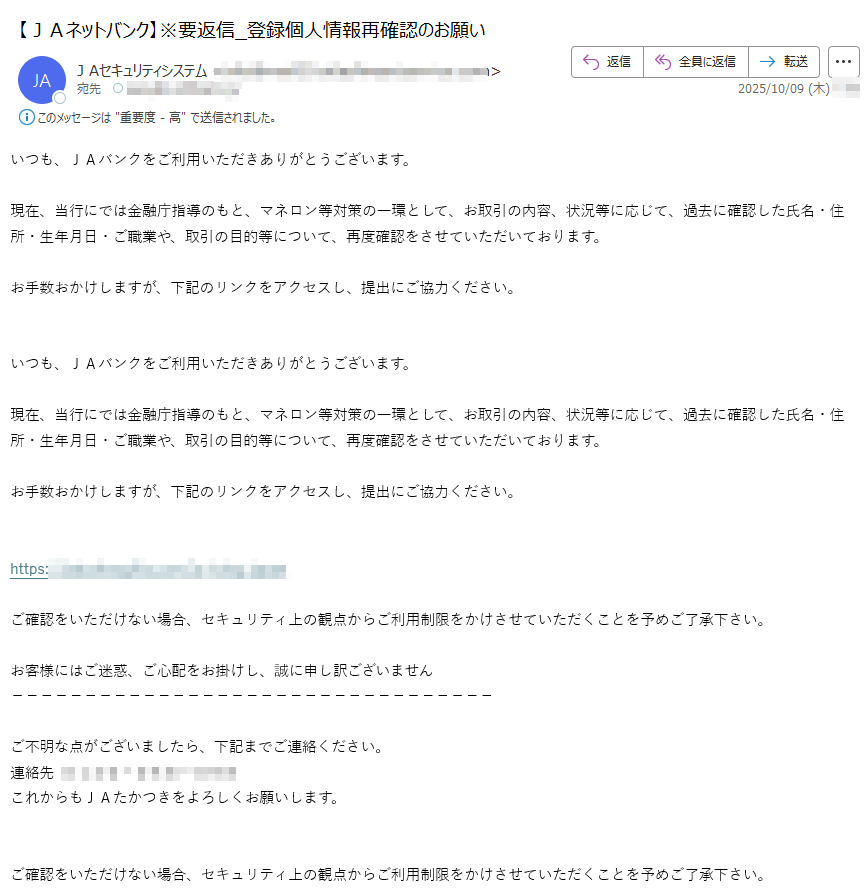 いつも、JAバンクをご利用いただきありがとうございます。現在、当行にでは金融庁指導のもと、マネロン等対策の一環として、お取引の内容、状況等に応じて、過去に確認した氏名・住所・生年月日・ご職業や、取引の目的等について、再度確認をさせていただいております。 お手数おかけしますが、下記のリンクをアクセスし、提出にご協力ください。いつも、JAバンクをご利用いただきありがとうございます。現在、当行にでは金融庁指導のもと、マネロン等対策の一環として、お取引の内容、状況等に応じて、過去に確認した氏名・住所・生年月日・ご職業や、取引の目的等について、再度確認をさせていただいております。 お手数おかけしますが、下記のリンクをアクセスし、提出にご協力ください。https://ご確認をいただけない場合、セキュリティ上の観点からご利用制限をかけさせていただくことを予めご了承下さい。 お客様にはご迷惑、ご心配をお掛けし、誠に申し訳ございません ご不明な点がございましたら、下記までご連絡ください。連絡先これからもJAたかつきをよろしくお願いします。ご確認をいただけない場合、セキュリティ上の観点からご利用制限をかけさせていただくことを予めご了承下さい。 お客様にはご迷惑、ご心配をお掛けし、誠に申し訳ございません ご不明な点がございましたら、下記までご連絡ください。連絡先これからもJAたかつきをよろしくお願いします。