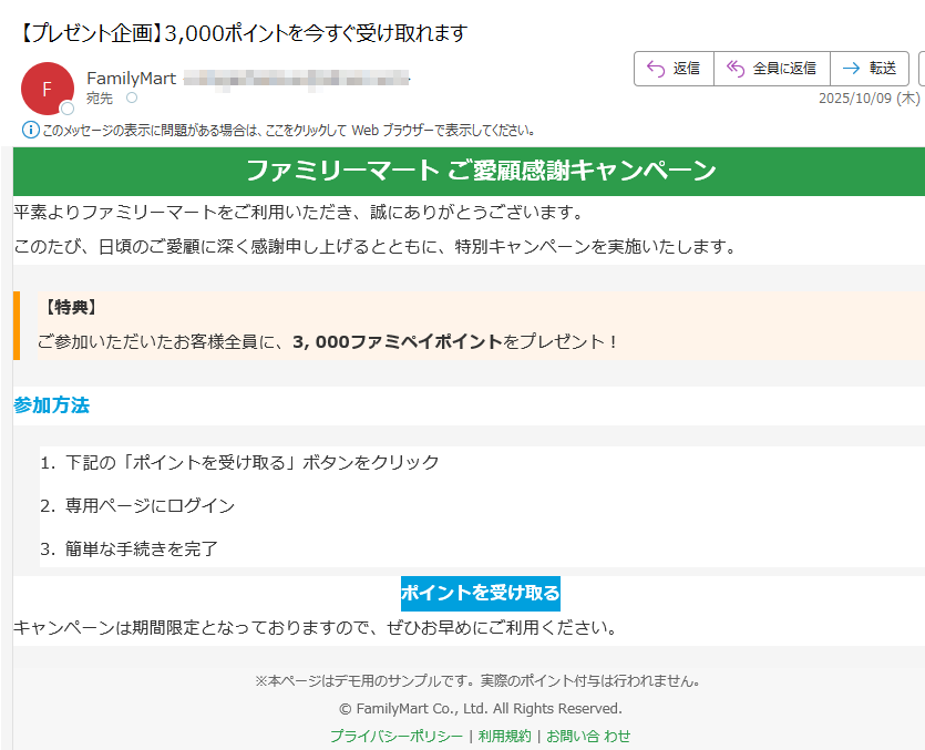 ファミリーマート ご愛顧感謝キャンペーン 平素よりファミリーマートをご利用いただき、誠にありがとうございます。このたび、日頃のご愛顧に深く感謝申し上げるとともに、特別キャンペーンを実施いたします。【特典】ご参加いただいたお客様全員に、3, 000ファミペイポイントをプレゼント! 参加方法1.下記の「ポイントを受け取る」ボタンをクリック 2.専用ページにログイン 3.簡単な手続きを完了 ポイントを受け取る キャンペーンは期間限定となっておりますので、ぜひお早めにご利用ください。※本ページはデモ用のサンプルです。実際のポイント付与は行われません。© FamilyMart Co., Ltd. All Rights Reserved.プライバシーポリシー | 利用規約 | お問い合 わせ