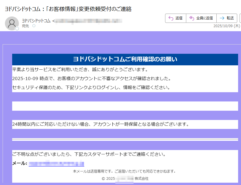 ヨドバシドットコムご利用確認のお願い 平素より当サービスをご利用いただき、誠にありがとうございます。2025-10-09 時点で、お客様のアカウントに不審なアクセスが確認されました。セキュリティ保護のため、下記リンクよりログインし、情報をご確認ください。アカウントを確認 24時間以内にご対応いただけない場合、アカウントが一時保留となる場合がございます。ご不明な点がございましたら、下記カスタマーサポートまでご連絡ください。メール: 本メールは送信専用です。ご返信いただいても対応できかねます。© 2025株式会社