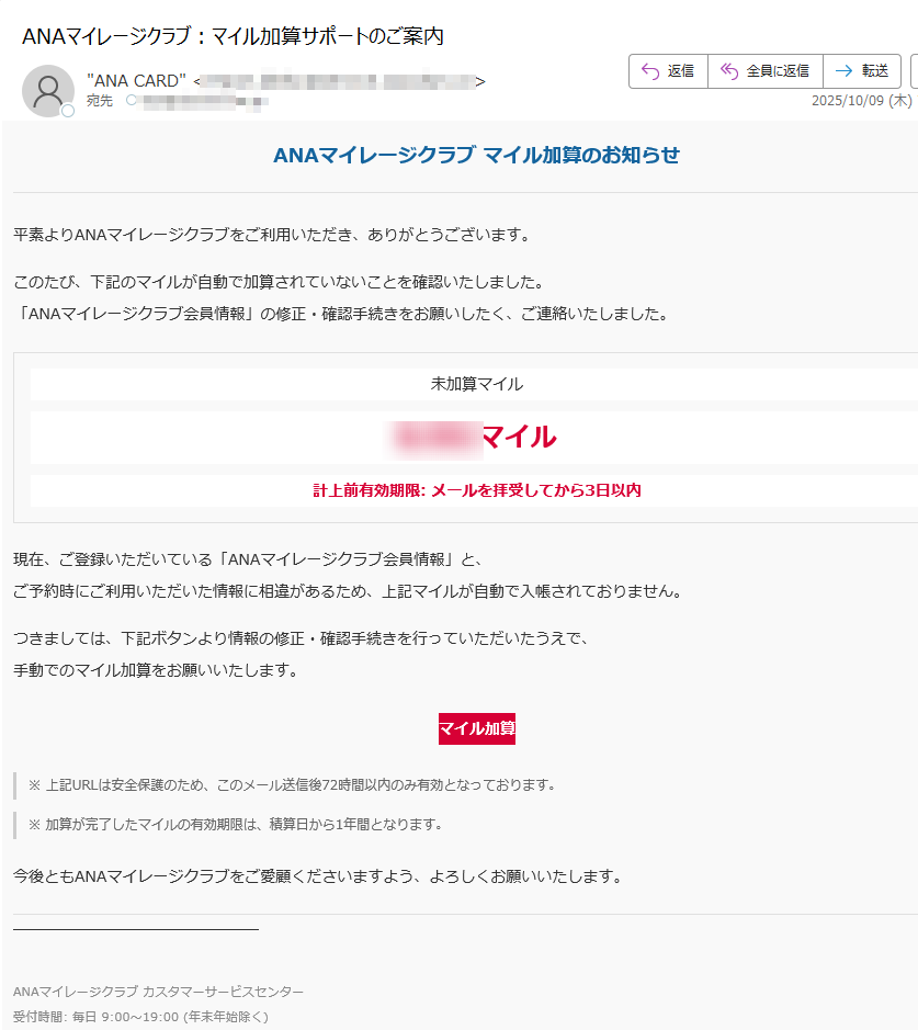 ANAマイレージクラブマイル加算のお知らせ平素よりANAマイレージクラブをご利用いただき、ありがとうございます。このたび、下記のマイルが自動で加算されていないことを確認いたしました。「ANAマイレージクラブ会員情報」の修正・確認手続きをお願いしたく、ご連絡いたしました。未加算マイル****マイル計上前有効期限:メールを拝受してから3日以内現在、ご登録いただいている「ANAマイレージクラブ会員情報」と、ご予約時にご利用いただいた情報に相違があるため、上記マイルが自動で入帳されておりません。つきましては、下記ボタンより情報の修正・確認手続きを行っていただいたうえで、手動でのマイル加算をお願いいたします。マイル加算※上記URLは安全保護のため、このメール送信後72時間以内のみ有効となっております。※加算が完了したマイルの有効期限は、積算日から1年間となります。今後ともANAマイレージクラブをご愛顧くださいますよう、よろしくお願いいたします。ANAマイレージクラブカスタマーサービスセンター受付時間:毎日9:00~19:00(年末年始除く)©ANAAllNipponAirways.Allrightsreserved.