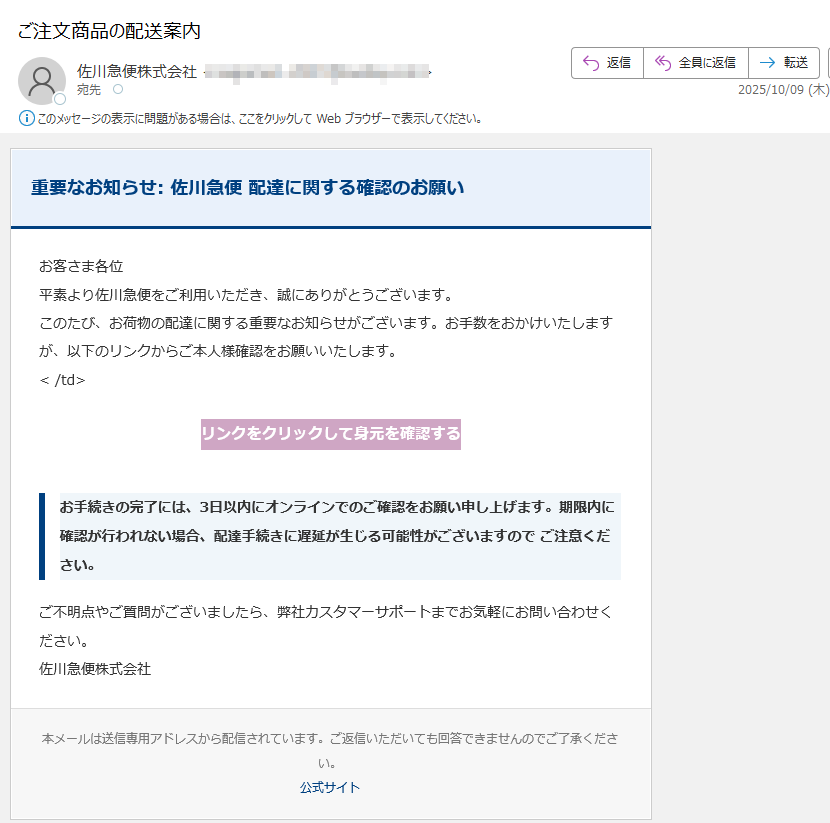 重要なお知らせ:佐川急便配達に関する確認のお願いお客さま各位平素より佐川急便をご利用いただき、誠にありがとうございます。このたび、お荷物の配達に関する重要なお知らせがございます。お手数をおかけいたしますが、以下のリンクからご本人様確認をお願いいたします。</td>リンクをクリックして身元を確認するお手続きの完了には、3日以内にオンラインでのご確認をお願い申し上げます。期限内に確認が行われない場合、配達手続きに遅延が生じる可能性がございますのでご注意ください。ご不明点やご質問がございましたら、弊社カスタマーサポートまでお気軽にお問い合わせください。佐川急便株式会社本メールは送信専用アドレスから配信されています。ご返信いただいても回答できませんのでご了承ください。公式サイト