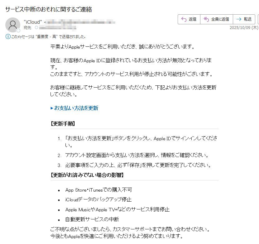 平素よりAppleサービスをご利用いただき、誠にありがとうございます。現在、お客様のApple IDに登録されているお支払い方法が無効となっております。このままですと、アカウントのサービス利用が停止される可能性がございます。お客様に継続してサービスをご利用いただくため、下記よりお支払い方法を更新してください。▶ お支払い方法を更新 ぽーなる【更新手順】1.「お支払い方法を更新」ボタンをクリックし、Apple IDでサインインしてください。2.アカウント設定画面から支払い方法を選択し、情報をご確認ください。3.必要事項をご入力の上、必ず「保存」を押して更新を完了してください。【更新がお済みでない場合の影響】•App Store・iTunesでの購入不可•iCloudデータのバックアップ停止•Apple MusicやApple TV+などのサービス利用停止•自動更新サービスの中断ご不明な点がございましたら、カスタマーサポートまでお問い合わせください。今後ともAppleを快適にご利用いただけるよう努めてまいります。Copyright © 2025 Apple Inc. All rights reserved.